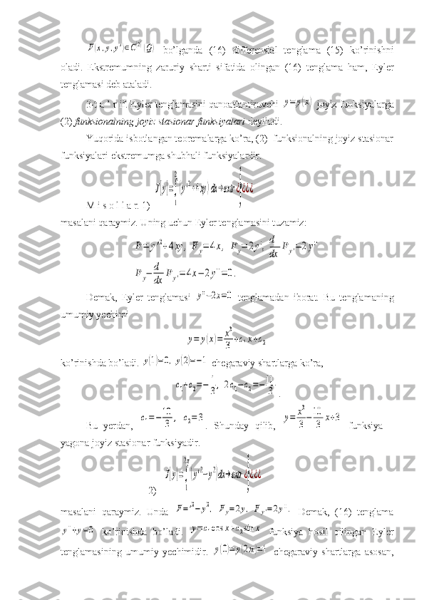 F(x,y,y')∈C(2)(Q)  bo’lganda   (16)   differensial   tenglama   (15)   ko’rinishni
oladi.   Ekstremumning   zaruriy   sharti   sifatida   olingan   (16)   tenglama   ham,   Eyler
tenglamasi deb ataladi.
3-t a ’ r if. Eyler tenglamasini qanoatlantiruvchi 	
y=	y(x)  joyiz funksiyalarga
(2)  funksionalning joyiz stasionar funksiyalari  deyiladi.
Yuqorida isbotlangan teoremalarga ko’ra, (2)  funksionalning joyiz stasionar
funksiyalari ekstremumga shubhali funksiyalardir.
M i s o l l a r. 1) 	
J[y]=∫
1
2
(y'2+4xy)dx	→extr	¿
}
¿¿¿
masalani qaraymiz. Uning uchun Eyler tenglamasini tuzamiz:	
F=	y'2+4xy	,	F	y=	4x,	F	y=	2y',	d
dx	
F	y'=	2y''	
F	y−	d
dx	
F	y'=	4x−	2y''=	0.
Demak,   Eyler   tenglamasi  	
y''−2x=0   tenglamadan   iborat.   Bu   tenglamaning
umumiy yechimi 	
y=	y(x)=	x3
3	+c1x+c2
ko’rinishda bo’ladi. 	
y(1)=0,y(2)=−1  chegaraviy shartlarga ko’ra,	
c1+c2=−	1
3,	2c1−c2=−11
3
.
Bu   yerdan,  	
c1=−10
3	,	c2=	3 .   Shunday   qilib,  	y=	x3
3−10
3	x+3   funksiya   –
yagona joyiz stasionar funksiyadir.
                                   2)  	
J[y]=∫
1
2π
(y'2−y2)dx	→extr	¿}¿¿¿
masalani   qaraymiz.   Unda  	
F='2−	y2,	Fy=2y,	Fy'=2y''.   Demak,   (16)   tenglama	
y''+y=0
  ko’rinishda   bo’ladi.  	y=c1cos	x+c2sin	x   funksiya   hosil   qilingan   Eyler
tenglamasining   umumiy   yechimidir.  	
y(0)=	y(2π)=1   chegaraviy   shartlarga   asosan, 