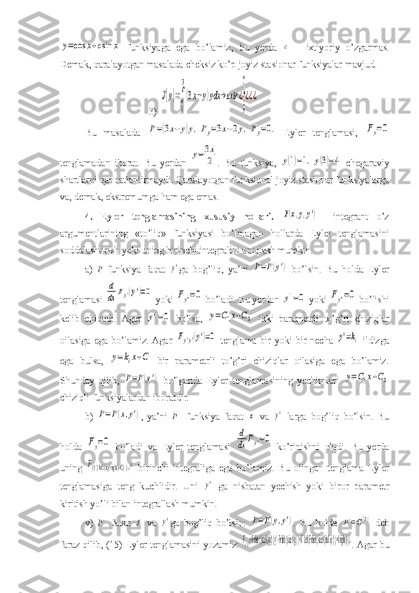 y=cos	x+csin	x  funksiyaga   ega   bo’lamiz,   bu   yerda  	с   –   ixtiyoriy   o’zgarmas.
Demak, qaralayotgan masalada cheksiz ko’p joyiz stasionar funksiyalar mavjud. 
                                    3)	
J[y]=∫
1
3
(3x−y)ydx	→extr	¿}¿¿¿
Bu   masalada  	
F=(3x−	y)y,Fy=3x−2y,Fy=0.   Eyler   tenglamasi,  	Fy=0
tenglamadan   iborat.   Bu   yerdan  	
y=	3x
2 .   Bu   funksiya,  	y(1)=1,	y(3)=4   chegaraviy
shartlarni qanoatlantirmaydi. Qaralayotgan funksional joyiz stasionar funksiyalarga
va, demak, ekstremumga ham ega emas.
4.   Eyler   tenglamasining   xususiy   hollari.  	
F(x,y,y')     integrant   o’z
argumentlarining   «to’liq»   funksiyasi   bo’lmagan   hollarda   Eyler   tenglamasini
soddalashtirish yoki uning birinchi integralini aniqlash mumkin.
a)   F   funksiya   faqat  	
y' ga   bog’liq,   ya’ni  	F=F(y')   bo’lsin.   Bu   holda   Eyler
tenglamasi 	
d
dx	Fy'(y')=0  yoki 	Fy''=0  bo’ladi. Bu yerdan 	y''=0  yoki 	Fy''=0  bo’lishi
kelib   chiqadi.   Agar  	
y''=0   bo’lsa,  	y=C1x+C2   ikki   parametrli   to’g’ri   chiziqlar
oilasiga  ega   bo’lamiz.  Agar  	
Fy'y'(y')=0   tenglama  bir   yoki  bir   necha  	y'=ki   ildizga
ega   bulsa,  	
y=	kix+C   bir   parametrli   to’g’ri   chiziqlar   oilasiga   ega   bo’lamiz.
Shunday   qilib,  	
F=F(y')   bo’lganda   Eyler   tenglamasining   yechimlari  	y=C1x+C2
chiziqli funksiyalardan iboratdir.
b)  	
F=F(x,y') ,   ya’ni   F     funksiya   faqat  	x   va  	y'   larga   bog’liq   bo’lsin.   Bu
holda  	
Fy=0   bo’ladi   va   Eyler   tenglamasi  	
d
dx	Fy'=0   ko’rinishni   oladi.   Bu   yerda
uning  	
Fy} }  left (x,y' right )=C} {	¿¿¿   birinchi   integraliga   ega   bo’lamiz.   Bu   olingan   tenglama   Eyler
tenglamasiga   teng   kuchlidir.   Uni  	
y'   ga   nisbatan   yechish   yoki   biror   parametr
kiritish yo’li bilan integrallash mumkin.
v)   F     faqat  	
y   va  	y' ga   bog’liq   bo’lsin:  	F=F(y,y') .   Bu   holda  	F∈C(2)   deb
faraz qilib, (15) Eyler tenglamasini yozamiz:  	
Fy'y'y+F rSub { size 8{y'y'} } y' - F rSub { size 8{y} } =0`` left (F rSub { size 8{ ital 	xy'} } =0 right )} {	¿ . Agar bu 