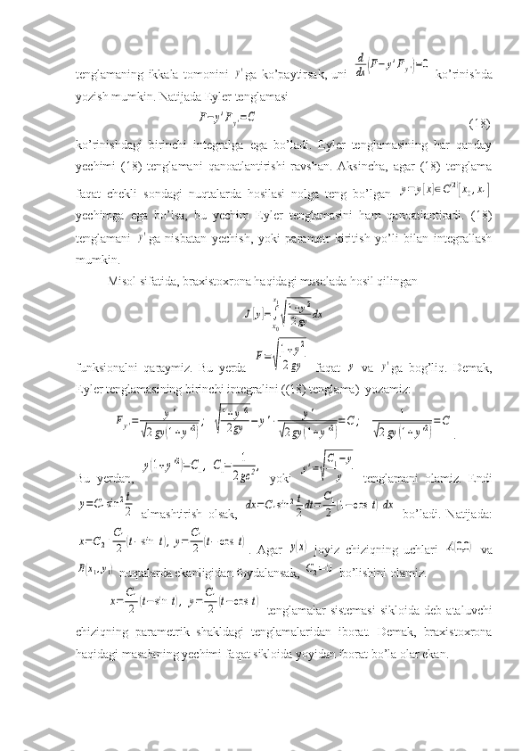 tenglamaning   ikkala   tomonini  y' ga   ko’paytirsak,   uni  	
d
dx	(F−	y'Fy')=0   ko’rinishda
yozish mumkin. Natijada Eyler tenglamasi 
                                      	
F−	y'Fy'=C                                                                     (18)
ko’rinishdagi   birinchi   integralga   ega   bo’ladi.   Eyler   tenglamasining   har   qanday
yechimi   (18)   tenglamani   qanoatlantirishi   ravshan.   Aksincha,   agar   (18)   tenglama
faqat   chekli   sondagi   nuqtalarda   hosilasi   nolga   teng   bo’lgan  	
y=	y[x]∈C(2)[x0,x1]
yechimga   ega   bo’lsa,   bu   yechim   Eyler   tenglamasini   ham   qanoatlantiradi.   (18)
tenglamani  	
y' ga   nisbatan   yechish,   yoki   parametr   kiritish   yo’li   bilan   integrallash
mumkin.
Misol sifatida, braxistoxrona haqidagi masalada hosil qilingan	
J[y]=∫
x0
x1
√
1+y2	
2gy	dx
funksionalni   qaraymiz.   Bu   yerda  	
F=	
√
1+y2	
2gy   faqat  	y   va  	y' ga   bog’liq.   Demak,
Eyler tenglamasining birinchi integralini ((18) tenglama)  yozamiz:	
Fy'=	y'	
√2gy	(1+y'2)
;	√
1+y'2	
2gy	−	y'⋅	y'	
√2gy	(1+y'2)
=C	;	1	
√2gy	(1+y'2)
=C
.
Bu   yerdan,  	
y(1+y'2)=C1,	C1=	1
2gc	2,   yoki  	y'=√
C1−	y	
y   tenglamani   olamiz.   Endi	
y=C1sin	2t
2
  almashtirish   olsak,  	dx	=C1sin	2t
2dt	=	C1
2	(1−	cos	t)dx   bo’ladi.   Natijada:	
x=C2+C1
2	(t−sin	t),y=	C1
2	(t−	cos	t)
.   Agar  	y(x)   joyiz   chiziqning   uchlari  	A(0,0	)   va	
B(x1,y1)
 nuqtalarda ekanligidan foydalansak, 	C2=0  bo’lishini olamiz. 	
x=	
C1
2	(t−sin	t),	y=	
C1
2	(t−cos	t)
  tenglamalar   sistemasi  sikloida   deb  ataluvchi
chiziqning   parametrik   shakldagi   tenglamalaridan   iborat.   Demak,   braxistoxrona
haqidagi masalaning yechimi faqat sikloida yoyidan iborat bo’la olar ekan. 