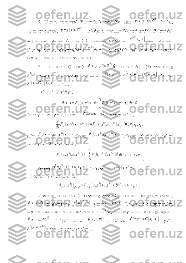 5.   Gilbert   teoremasi.   Yuqorida   ko’rsatildiki,   agar  F(x,y,z)∈C(2)   bo’lsa,
Eyler   tenglamasi,  	
y=	y(x)∈C(2)   funksiyaga   nisbatan   ikkinchi   tartibli   differensial
tenglamadan   iborat.   Ammo,   (3)   masalada   ekstremal  	
C(1)[x0,x1]   dan   izlanadi.
Shuning   uchun,   ekstremalning  	
C(2)[x0,x1]   ga   tegishli   bo’lishini   ta’minlovchi
quyidagi tasdiqning ahamiyati kattadir.
3-t   e   o   r   e   m   a   (Gilbert).  	
F(x,y,y')∈C(2)(Q)   bo’lsin.   Agar   (3)   masalaning	
y0(x)
  kuchsiz   lokal   ekstremali   uchun  	F(x,y0(x),	y0'(x))≠0,x∈[x0,x1]   bo’lsa,	
y0(x)∈C(2)[x0,x1]
 bo’ladi.
I s b o t i. Quyidagi, 	
Φ(x,z)=Fy'(x,y0(x),t)−∫
x0
x1
Fy(t,y0(t),y0'(t))dt−C
  
funksiyani qaraymiz, bunda 	
C=const . 2-teoremaga ko’ra ,                                   	
d
dx	Fy'(x,y0(x),y0'(x))=	Fy(x,y0(x),y0'(x)),∀	x∈[x0,x1],
ya ’ ni  	
Fy'(x,y0(x),	y0'(x))   funksiya  	Fy(x,y0(x),	y0'(x))   funksiya   uchun   boshlang ’ ich
funksiyadir .  Shuning   uchun , 	
Fy'(x,y0(x),y0'(x))=∫
x0
x1
Fy(t,y0(t),y0'(t))dt	+c,c=const
.
Demak , 	
z0=	y0'(x),x∈[x0,x1]   funksiya   uchun  	Φ(x,z0)=0 .
Teoremaning   shartiga   ko ’ ra	
Φz(x,z0)|z0=y0'=	Fy'y'(x,y0(x),y0'(x))≠0,x∈[x0,x1]
.
U   vaqtda   oshkormas   funksiyaning   mavjudligi   haqidagi   teoremaga   asosan ,	
Φ(x,z)=0
  tenglamaning  	z0=	y0'(x)   yechimi  	Φ(x,z)   funksiya   o ’ z   argumentlari
buyicha   nechanchi   tartibli   xosilaga   ega   bo ’ lsa ,   shunday   tartibli   xosilaga   egadir .	
F(x,y,z)∈C(2)
  bo’lgani   uchun  	Φ(x,z)∈C(1) .   Demak,  	z0'=	yy''∈C[x0,x1] ,   ya’ni	
y0(x)∈C(2)[x0,x1]
. Teorema isbotlandi. 