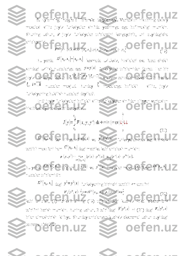 6.   Eylerning   integro-differensial   tenglamasi.   Variatsion   hisobning   asosiy
masalasi   silliq   joyiz   funksiyalar   sinfida   yechimga   ega   bo’lmasligi   mumkin.
Shuning   uchun,   V   joyiz   funksiyalar   to’plamini   kengaytirib,   uni   quyidagicha
aniqlaymiz:
     V=	{y=	y(x)∈D(1)[x0x1]:y(x0)=	y0,y(x1)=	y1}                                (19)
Bu   yerda  	
D1[x0,x1]−[x0,x1]   kesmada   uzluksiz,   hosilalari   esa   faqat   chekli
sondagi   uzilish   nuqtalariga   ega  
y=	y(x)   funksiyalar   to’plamidan   iborat.   Har   bir
joyiz   funksiya   uchun  	
y'(ξi+0)≠	y'(ξi−	0)   shartni   qanoatlantiruvchi   bir   necha	
ξi,i=1,k
  nuqtalar   mavjud.   Bunday  	ξi   nuktalarga   bo’lakli   –   silliq,   joyiz
funksiyaning bukilish nuqtalari deyiladi.
Endi joyiz funksiyalari bo’lakli-silliq funksiyalar sinfidan olingan variatsion
hisob asosiy masalasini qaraymiz:
  	
J[y]=∫
x0
x1
F	(x,y,y')dx	→	min	(max	)¿
}
¿¿                              (20)	
D(1)[x0,x1]
  dan olingan  	y=	y(x)   va  	y0=	y0(x)    funksiyalar  orasidagi birinchi
tartibli masofani ham 	
C1[x0,x1] dagi metrika kabi aniqlash mumkin:	
ρ1(y,y0)=	maxx∈[x0,x1]
|y(x)−	y0(x)|+supx∈A|y'(x)−	y0'(x)|,
bu yerda  	
A⊂[x0,x1]   to’plam –  	y'(x)   va  	y0'(x)   hosilalar mavjud bo’lgan  	x∈[x0,x1]
nuqtalar to’plamidir.	
D(1)[x0,x1]
 dagi 	y0=	y0(x)  funksiyaning birinchi tartibli 	ε− atrofini 
    	
V1(y0,ε)={y∈D(1)[x0,x1]:ρ1(y,y0)<ε}                                  (21)
kabi   aniqlab,   (2)   funksionalning   (19)   to’plamidagi   kuchsiz   lokal   ekstremumi
ta’rifini   berish   mumkin.   Buning   uchun,   2-ta’rifdagi  	
V(y0,ε)   ni   (21)   dagi  	V1(y0,ε)
bilan almashtirish   kifoya. Shunday aniqlangan kuchsiz ekstremal uchun quyidagi
teorema o’rinlidir. 