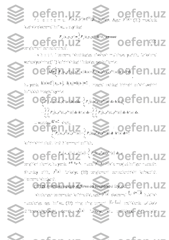 4-t     e   o   r   e   m   a.  F(x,y,y')∈C(2)(Q)   bo’lsin.   Agar  	y0(x)− (20)   masalada
kuchsiz ekstremal bo’lsa, u quyidagi
   	
Fy'(x,y,y')=∫
x0
x1
Fy(t,y,y')dt	+c,c=const                                 (22)
tenglamani qanoatlantiradi.
I   s   b   o   t   i.   1-teorema   isbotidagiga   o’xshash   mulohaza   yuritib,   funksional
variatsiyasining (11) ko’rinishdagi ifodasiga ega bo’lamiz:	
δJ	=∫
x0
x1
[Fy(x,y0(x),y0'(x))h(x)+Fy'(x,y0(x),y0'(x))h'(x)]dx
,
bu   yerda  	
h(x)∈C1[x0,x1],	h(x0)=	h(x1)=0 .   Integral   ostidagi   birinchi   qo’shiluvchini
bo’laklab integrallaymiz:	
∫x0
x1
Fy(x,y0(x),y0'(x))h(x)dx	=∫x0
x1
Fy(t,y0(t),y0'(t))dx⋅h(x)|x0
x1−	
−∫x0
x1
∫x0
x1
Fy(t,y0(t),y0'(t))dx⋅h'(x)dx	=∫x0
x1
∫x0
x1
Fy(t,y0(t),y0'(t))dx⋅h'(x)dx	.
U va q tda ,  	
δJ	=0  shart ,	
∫x0
x1
[Fy(x,y0(x),y0'(x))−∫x0
x1
Fy(t,y0(t),y0'(t))dt]h'(x)dt=0
ko’rinishini oladi. Endi 3-lemmani qo’llab,	
Fy'(x,y0(x),y0'(x))=∫
x0
x1
Fy(t,y0(t),y0'(t))dt+c
tenglikni olamiz, bu yerda  	
x∈[x0,x1]   nuqta  	y0'(x)   hosila mavjud bo’lgan nuqtadir.
Shunday   qilib,  	
y0(x)   funksiya   (22)   tenglamani   qanoatlantirishi   ko’rsatildi.
Teorema isbotlandi.
(22) ga  Eylerning integro-differensial tenglamasi  deyiladi.
Isbotlangan teoremadan ko’rinadiki, agar 	
y0(x)  ekstremal 	ξi,i=1,k  bukilish
nuqtalariga   ega   bo’lsa,   (23)   ning   o’ng   tomoni  	
(ξi,ξi+1)   oraliklarda   uzluksiz
differensiallanuvchi,   demak,  	
y0(x)   funksiya   shu   oraliklarda   (16)   Eyler 