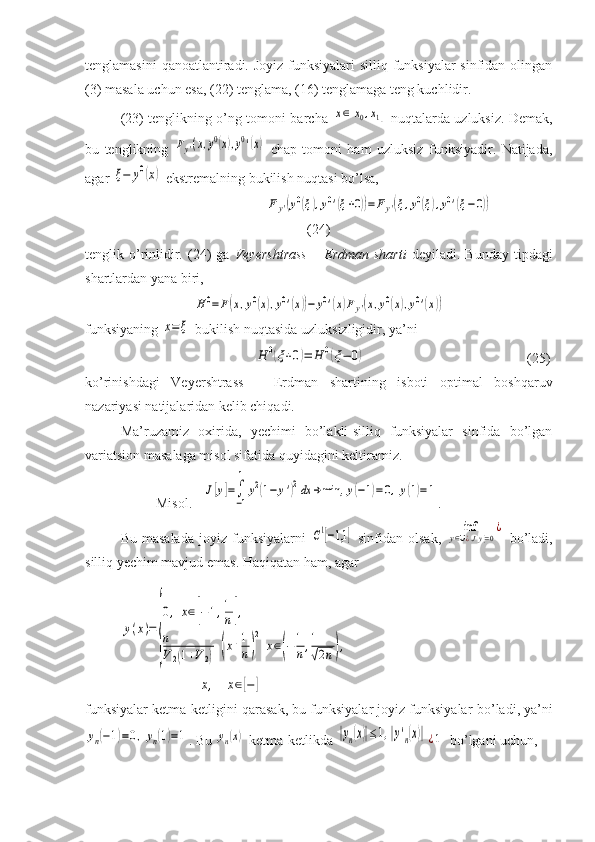 tenglamasini  qanoatlantiradi. Joyiz funksiyalari  silliq funksiyalar  sinfidan olingan
(3) masala uchun esa, (22) tenglama, (16) tenglamaga teng kuchlidir. 
(23) tenglikning o’ng tomoni barcha  x∈[x0,x1]   nuqtalarda uzluksiz. Demak,
bu   tenglikning  	
Fy'(x,y0(x),y0'(x)   chap   tomoni   ham   uzluksiz   funksiyadir.   Natijada,
agar 	
ξ−	y0(x)  ekstremalning bukilish nuqtasi bo’lsa, 
    	
Fy'(y0(ξ),y0'(ξ+0))=	Fy'(ξ,y0(ξ),y0'(ξ−	0))
(24)
tenglik  o’rinlidir.  (24)  ga   Veyershtrass  –  Erdman  sharti   deyiladi.   Bunday  tipdagi
shartlardan yana biri ,  	
H0=F(x,y0(x),y0'(x))−	y0'(x)Fy'(x,y0(x),y0'(x))
funksiyaning 	
x=	ξ  bukilish nuqtasida uzluksizligidir, ya’ni 
       	
H	0(ξ+0)=	H	0(ξ−	0)                                               (25)
ko’rinishdagi   Veyershtrass   –   Erdman   shartining   isboti   optimal   boshqaruv
nazariyasi natijalaridan kelib chiqadi.
Ma’ruzamiz   oxirida,   yechimi   bo’lakli-silliq   funksiyalar   sinfida   bo’lgan
variatsion masalaga misol sifatida quyidagini keltiramiz.
Misol.   	
J[y]=∫
−1
1	
y2(1−	y')2dx	→min,	y(−1)=0,y(1)=1 .
Bu  masalada  joyiz  funksiyalarni  	
C1[−1,1	]   sinfidan  olsak,  	inf	
y∈∪¿J[y]=0
¿   bo’ladi,
silliq yechim mavjud emas. Haqiqatan ham, agar 	
y(x)=	
{
0,	x∈[−1,1
n],	
n
V2(1+V2)	(x+1
n)
2	
x∈(−1
n,1
√2n),
            	
x,	x∈[−	]
funksiyalar ketma-ketligini  q arasak, bu funksiyalar joyiz funksiyalar  bo ’ ladi , ya’ni	
yn(−1)=0,yn(1)=1
. Bu 	yn(x)  ketma-ketlikda 	|yn(x)|≤1,|y'n(x)|¿1   b o ’lgani uchun , 
