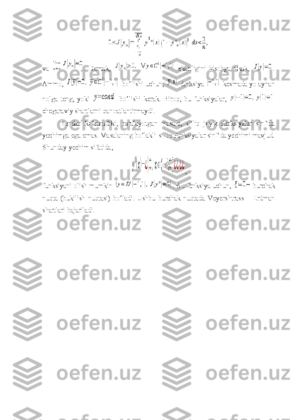 0≤	J[yn]=	∫
−1n
1
√2n	
y2n(x)(1−	y'n(x))2dx	<2
n,va  	
limn→∞	J[yn]=0 .   Demak,  	J[yn]≥0,	∀	y∈C1[−1,1	]   ekanligini   hisobga   olsak,  	J[y]=0 .
Ammo, 	
J[y]=0,y∈C1[−1,1	]  bo’lishi uchun, 	y(x)  funksiya 	[−1,1	]  kesmada yo aynan
nolga   teng,   yoki  	
y=const   bo’lishi   kerak.   Biroq,   bu   funksiyalar,  	y(−1)=0,y(1)=1
chegaraviy shartlarni qanoatlantirmaydi. 
Bundan   ko’rinadiki,   qaralayotgan   masala,   silliq   joyiz   funksiyalar   sinfida
yechimga ega emas. Masalaning bo’lakli-silliq funksiyalar sinfida yechimi mavjud.
Shunday yechim sifatida, 	
y
0
(x)=¿{0,x∈(−1,0	]¿¿¿¿
,
funksiyani olish mumkin 	
(y∈D1[−1,1	],J[y0]=0) . Bu funksiya uchun, 	ξ=	0− burchak
nuqta   (bukilish   nuqtasi)   bo’ladi.   Ushbu   burchak   nuqtada   Veyershtrass   –   Erdman
shartlari bajariladi.  