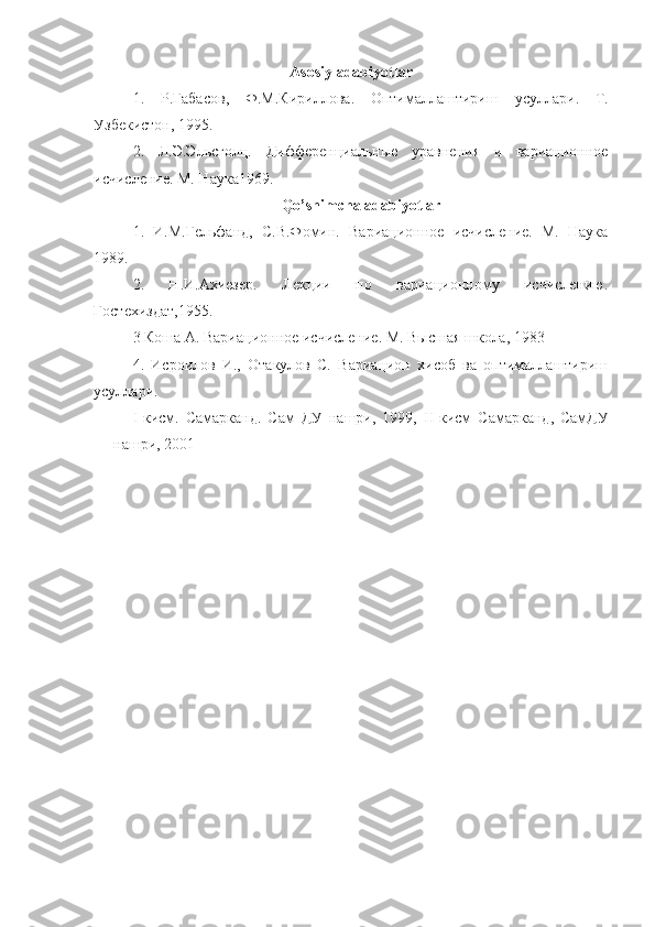 Asosiy adabiyotlar
1.   Р . Габасов ,   Ф . М . Кириллова .   Оптималлаштириш   усуллари .   Т.
Узбекистон, 1995.
2.   Л.Э.Эльсголц.   Дифференциальные   уравнения   и   вариационное
исчисление. М. Наука1969.
Qo’shimcha adabiyotlar
1.   И.М.Гельфанд,   С.В.Фомин.   Вариационное   исчисление.   М.   Наука
1989.
2.   Н.И.Ахиезер.   Лекции   по   вариационному   исчислению.
Гостехиздат,1955. 
3 Коша А. Вариационное исчисление. М. Высшая школа, 1983  
4.   Исроилов   И.,   Отакулов   С.   Вариацион   хисоб   ва   оптималлаштириш
усуллари. 
I -кисм.   Самарканд.   Сам   ДУ   нашри,   1999,   II -кисм   Самарканд,   СамДУ
нашри, 2001     