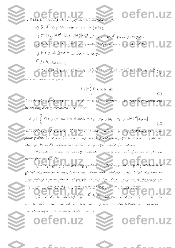 1. Masalaning qo’yilishi.   Quyidagilar berilgan bo’lsin:
a) Q−	R3  dagi biror ochiq to’plam (soha);
b) 	
S=	{(x,y)∈R2:(x,y,z)∈Q}−Q  to’plamning 	R2  ga proyeksiyasi;
v) 	
P0(x0,y0),P1(x1,y1)−S  to’plamning belgilangan nuqtalari, 	x0<x1;
g) 	
F(x,y,z):Q	→	R1− uzluksiz funksiya. 	
C1[x0,x1]
 fazoning 	
V=	{y(x)∈C1[x0,x1]:	y(x0)=	y0,	y(x1)=	y1(x,y(x),	y'(x))∈Q	,x∈[x0,x1]}
 (1)
to’plamida aniqlangan,
  	
J[y]=∫
x0
x1
F	(x,y,y')dx                                           (2)
funksionalning ekstremumini topish masalasini qaraymiz. Bu masalaga   variatsion
hisobning asosiy masalasi  deyiladi va u 
   	
J[y]=∫
x0
x1
F	(x,y,y')dx	→	min	(max	),	y(x0)=	y0,	y(x1)=	y1,	y(x)∈C1[x0,x1]         (3)
ko’rinishda   belgilanadi.   (1)   ko’rinishdagi   to’plamga   (3)   masalaning   joyiz
funksiyalari  (chiziqlari) to’plami deyiladi. (3) masalada joyiz chiziqlarning uchlari
berilgan  P
0  va  P
1  nuqtalarda mahkamlangan, ya’ni qo’zg’olmasdir. 
Variatsion   hisobning   asosiy   masalasi   -     chegaralari   qo’zg’olmas   eng   sodda
variatsion masaladir.
Qaralayotgan  (3)   masalaning   yechimi   –  (2)   funksionalning   (1)   to’plamdagi
global   ekstremum   nuqtasidan   iborat.   Yechimni   aniqlashda   esa,   lokal   ekstremum
tushunchasi ham muhim rol o’ynaydi, chunki ular uchun funksional variatsiyasidan
foydalaniladigan zaruriy va yetarli shartlar mavjud (1-ma’ruzaga q.).
(2)   funksional   qaralayotgan  	
C1[x0,x1]   fazoda   funksiyaning   nolinchi   va
birinchi tartibli atroflari tushunchalaridan  foydalanib, lokal ekstremum nuqtalarini
ham, shularga mos holda, aniqlash mumkin. 