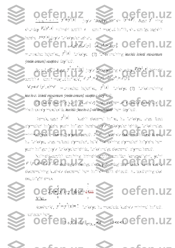 1-t   a   ’   r   i   f.  y0=	y0(x)   –   joyiz   funksiya   bo’lsin  	(y0∈V) .   Agar  	y0   ning
shunday  	
V0(y0,ε)   nolinchi   tartibli  	ε   –   atrofi   mavjud   bo’lib,   shu   atrofga   tegishli
barcha  	
y=	y(x)  joyiz funksiyalar uchun, 	
J[y0]≤	J[y]	(J	[y0]≥	J[y])
munosabat   bajarilsa,  	
y0(x)   funksiya   -   (2)   funksionalning   kuchli   lokal   minimum
(maksimum) nuqtasi  deyiladi.
2-t a ’ r i f.   Agar  
y0=	y0(x)   joyiz funksiyaning shunday  	V1(y0,ε)   birinchi
tartibli 	
ε  - atrofi mavjud bo’lsaki, 	J[y0]≤	J[y]	(J	[y0]≥	J[y])	
∀	y∈V1(y0,ε)∩	V
  munosabat   bajarilsa,  	y0(x)   funksiya   (2)   funksionalning
kuchsiz lokal minimum (maksimum) nuqtasi  deyiladi.
(2)   funksionalning   kuchli   (kuchsiz)   lokal   ekstremum   nuqtalariga   variatsion
hisob asosiy masalasida  kuchli (kuchsiz) ekstremallar  ham deyiladi.
Demak,   agar  	
y0(x)   --   kuchli   ekstemal   bo’lsa,   bu   funksiya,   unga   faqat
qiymatlari   bo’yicha   yaqin   bo’lgan   barcha   joyiz   funksiyalar   ichida,   funksionalga
minimal (yoki maksimal) qiymat beradi. 	
y0(x)  -- kuchsiz ekstremal bo’lganda esa,
bu   funksiya,   unga   nafaqat   qiymatlari,   balki   hosilasining   qiymatlari   bo’yicha   ham
yaqin bo’lgan joyiz funksiyalar ichida, funksionalga ekstremal  qiymat beradi.
Nolinchi   tartibli   atrofning   birinchi   tartibli   atrofdan   kengroqligini,   ya’ni	
V1(y0,ε)⊂V	0(y0,ε)
 ekanligini hisobga olsak, yuqoridagi ta’riflardan har bir kuchli
ekstremalning   kuchsiz   ekstremal   ham   bo’lishi   kelib   chiqadi.   Bu   tasdiqning   aksi
esa, to’g’ri emas.
Misol.  	
J[y]=∫
0
π
y2(1−	y'2)dx	→min	¿}¿¿¿
Ravshanki,  	
y0=	y0(x)≡	0   funksiya   bu   masalada   kuchsiz   minimal   bo’ladi.
Haqiqatan ham, 	
‖y−	y0‖=	‖y‖C1[0,π]<	ε	(0<ε<1) 