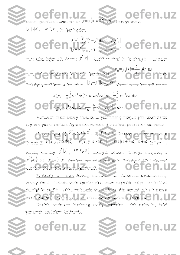 shartni qanoatlantiruvchi har bir y=	y(x)∈C1[0,π]  funksiya uchun 	
[y'(x)<1,]	x∈[0,π]
,  bo’lganligidan, 	
J[y]=∫
0
π	
y2(1−	y2)dx	≥0=	J[y0,]	
‖y−	y0‖C1[0,π]<ε,	y(x)=	y(π)=	0
munosabat   bajariladi.   Ammo  	
y0(x) --   kuchli   minimal   bo’la   olmaydi.   Haqiqatan
ham,  	
ε<0   istalgancha   kichik   bo’lganda   ham,  	
yn=	yn(x)=	1
√n	
sin	nx     joyiz
funksiya yetarli katta 	
n  lar uchun, 	‖yn−	y0‖C1[0,π]<ε  shartni qanoatlantiradi, ammo	
J(yn)=	1
n∫
0
π
sin	2nx	(1−	n	cos	2nx	)dx	=	1
n∫
0
π
sin	2nx	dx	−	
−	1
n∫
0
π
sin	22nx	dx	=	π
2n−	π
8	<0=	J[y0],	n>4.
Variatsion   hisob   asosiy   masalasida   yechimning   mavjudligini   tekshirishda
quyidagi yetarli shartdan foydalanish mumkin. Biz bu tasdiqni isbotsiz keltiramiz.
Faraz qilaylik: 1)  	
F(x,y,z)∈C1;   2)  	F(x,y,z)   funksiya  	z   bo’yicha qavariq
(botiq); 3)  	
F	(x,y,z)≥	Φ	(z)    	(F	(x,y,z)≤	Φ	(z)),	Φ	(z)/z→	+∞	,	z→	∞   bo’lsin. U
vaqtda,   shunday  	
y0(x) ,  	x∈[x0,x1]   absolyut   uzluksiz   funksiya   mavjudki,   u	
y0(x0)=	y0
,  	y0(x1)=	y1   shartlarni qanoatlantiradi va bu funksiyada (2) funksional
kuchli minimum (maksimum) ga erishadi. 
2.   Asosiy   lemmalar.   Avvalgi   ma’ruzamizda     funksional   ekstemumining
zaruriy   sharti   –   birinchi   variatsiyaning   ekstremum   nuqtasida   nolga   teng   bo’lishi
ekanligi   ko’rsatildi.   Ushbu   ma’ruzada   shu   natija   asosida   variatsion   hisob   asosiy
masalasida eksremumning birinchi tartibli zaruriy sharti aniqlashtiriladi. 
Dastlab,   variatsion   hisobning   asosiy   lemmalari     deb   ataluvchi,   ba’zi
yordamchi tasdiqlarni keltiramiz. 