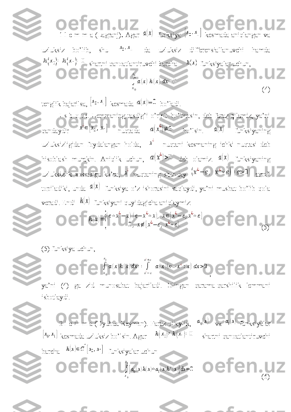 1-l  e  m  m  a  (Lagranj) .   Agar  a(x)   funksiya  	[x0,x1]   kesmada   aniqlangan  va
uzluksiz   bo’lib,   shu  	
[x0,x1]   da   uzluksiz   differensiallanuvchi   hamda	
h(x0)=	h(x1)=	0
 shartni qanoatlantiruvchi barcha     	h(x)  funksiyalar uchun,
 	
∫
x0
x1
a(x)h(x)dx	=	0                                                  (4)
tenglik bajarilsa, 	
[x0,x1]  kesmada 	a(x)=	0  bo’ladi.
I   s   b   o   t   i.   Lemmaning   tasdig’i   o’rinli   bo’lmasin,   deb   faraz   qilamiz,   ya’ni
qandaydir  	
x¿∈[x0,x1]   nuqtada  	a(x¿)≠	0   bo’lsin.  	a(x)   funksiyaning
uzluksizligidan   foydalangan   holda,    	
x¿     nuqtani   kesmaning   ichki   nuqtasi   deb
hisoblash   mumkin.   Aniqlik   uchun,  
a(x¿)>0   deb   olamiz.  	a(x)   funksiyaning
uzluksizlik   xossasiga   ko’ra,  	
x¿   nuqtaning   shunday  	(x¿−	ε,	x¿+	ε)	(ε>0)   atrofi
topiladiki,   unda  	
a(x)   funksiya   o’z   ishorasini   saqlaydi,   ya’ni   musbat   bo’lib   qola
veradi. Endi  	
h(x)  funksiyani quyidagicha aniqlaymiz: 
      
h(x)=	{
(ε+x¿−	x)(ε−	x¿+x),x∈[x¿−	ε,x¿+ε]	
0,x∉[x¿−	ε,x¿+ε].                                  (5)
(5) funksiya uchun,	
∫
x0
x1
a(x)h(x)dx	=	∫
x¿−ε	
x¿+ε	
a(x)(ε−	x¿+x)dx	>0
,
ya’ni   (4)   ga   zid   munosabat   bajariladi.   Olingan   qarama-qarshilik   lemmani
isbotlaydi. 
2-l  e m  m  a (Dyubua-Reymon). Faraz qilaylik,   	
a0(x)    va  	a1(x)   funksiyalar	
[x0,x1]
 kesmada uzluksiz bo’lsin. Agar    	h(x0)=h(x1)=0     shartni qanoatlantiruvchi
barcha   	
h(x)∈C1[x0,x1]   funksiyalar uchun  
    	
∫
x0
x1
[a0(x)h(x)+a1(x)h'(x)]dx	=0                                        (6) 