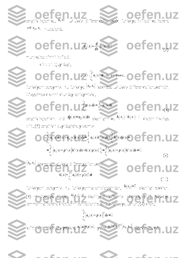 tenglik   bajarilsa,  a1(x)   -uzluksiz   differensiallanuvchi   funksiya   bo’ladi   va   barcha	
x∈[x0,x1]
  nuqtalarda  
  	
a0(x)−	d
dx	a1(x)=0                                                (7)
munosabat o’rinli bo’ladi.
I s b o t i. Quyidagi,	
p(x)=∫
x0
x1
a0(t)dt+c,c=	const	,
funksiyani qaraymiz. Bu funksiya 	
[x0,x1]  kesmada uzluksiz differensiallanuvchidir.
O’zgarmas  c  sonni shunday tanlaymizki, 
 	
∫
x0
x1
p(x)dx	=∫x0
x1
a1(x)dx                                                (8)
tenglik bajarilsin. Endi 	
dp	(x)=a0(x)dx  ekanligini va 	h(x0)=h(x1)=0  shartni hisobga
olib, (6) tenglikni quyidagicha yozamiz:
       	
∫
x0
x1
[a1(x)h'(x)+a0(x)h(x)]dx	=∫
x0
x1
a1(x)h'(x)dx	+∫
x0
x1
h(x)dp	(x)=	
=∫
x0
x1
[a1(x)−	p'(x)]h'(x)dx	+h(x)p(x)|x0
x1=∫
x0
x1
[a1(x)−	p(x)]h'(x)dx	=0.                   (9)	
[x0,x1]
 kesmada uzluksiz differensiallanuvchi 	
h(x)=∫x0
x1
[a1(t)−p(t)]dt
                                                               (10)
funksiyani   qaraymiz.   Bu   funksiyaning   aniqlanishidan,  	
h(x0)=0   ekanligi   ravshan.
(8)   ni   hisobga   olsak,  	
h(x1)=	0   ekanligini   ko’ramiz.   Demak,   (10)   funksiya
lemmaning barcha shartlarini qanoatlantiradi.  Bu funksiya uchun ,  (9) shart ,  
∫
x0
x1
[a1(x)−	p(x)]
2dx	=0
ko’rinishni oladi. Bu yerdan, 	
a1(x)≡	p(x),  ya’ni 	a1(x)∈C1[x0,x1]  ekanligi hamda  