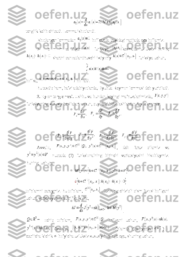 a0(x)−	d
dx	a1(x)=0,∀	x∈[x0,x1]tenglik kelib chiqadi. Lemma isbotlandi.
Isbotlangan lemmadan 	
a0(x)≡	0  bo’lganda quyidagi natijada ega bo’lamiz.
3-   l   e   m   m   a .   Agar  	
a(x)   funksiya  	[x0,x1] kesmada   uzluksiz   bo’lib,	
h(x0)=h(x1)=0
 shartni qanoatlantiruvchi ixtiyoriy 	h(x)∈C1[x0,x1]  funksiya uchun, 	
∫
x0
x1
a(x)h'(x)dx	=0
bo’lsa, 	
a(x)≡const	,	x∈[x0,x1]  bo’ladi.
Bu   tasdiq   ham ,  ba ’ zi   adabiyotlarda ,  Dyubua - Reymon   lemmasi   deb   yuritiladi .
3. Eyler tenglamasi.   Ushbu va bundan keyingi ma’ruzalarimizda,  	
F(x,y,y')
funksiyaning xususiy hosilalari uchun, quyidagi belgilashlardan foydalanamiz:	
Fx=	∂F
∂x,
  	,y
F	Fy	
	   	Fy'=∂F
∂y'
,	
Fxy'=	∂2F	
∂x∂y',
  	Fyy=	∂2F	
∂y2,   	Fyy'=	∂2F	
∂y∂y',    	Fy'y'=	∂2F	
∂y'2
Avvalo,  	
F(x,y,y')∈C(2)(Q),	y0(x)∈C(2)[x0,x1] ,   deb   faraz   qilamiz   va	
y0=	y0(x)∈V
  nuqtada   (2)   funksionalning   birinchi   variatsiyasini   hisoblaymiz.
Buning  uchun, 	
M	(y0)={h∈C(1)[x0,x1]:y0+h∈V}=	
¿{h∈C(1)[x0,x1]:h(x0)=h(x1)=0}
to’plamni qaraymiz. Bu to’plam, 	
C(2)[x0,x1]    fazoning chiziqli qism fazosi bo’lgani
uchun, variatsiyaning ta’rifiga ko’ra,	
δJ	=	d
dx	J[y0+αh	]|α=0,h∈M	(y0)
.	
Q	⊂R3−
  ochiq   to’plam,  	F(x,y,y')∈C(2)(Q)   bo’lgani   uchun,  	F(x,y0(x)+αh	(x),	
y0'(x)+αh	'(x))
  funksiya  	{(x,α):x∈[x0,x1]|α|<ε}   to’plamda   (bu   yerda  	ε>0 )   –
etarlicha kichik 	
α  bo’yicha uzluksiz xususiy hosilaga ega, shuning uchun,  