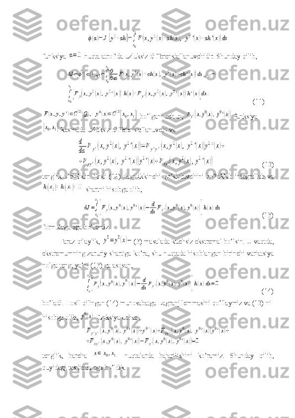 ϕ(α)=	J	[y0+αh	]=∫
x0
x1
F(x,y0(x)+αh	(x),	y0'(x)+αh	'(x))dxfunksiya 	
α=	0  nuqta atrofida uzluksiz differensiallanuvchidir. Shunday qilib,
        	
δJ	=ϕ'(α)|α=0=∫
x0
x1∂
∂α	F(x,y0(x)+αh	(x),y0(x)+αh	'(x))dx	α=0=	
∫
x0
x1
[Fy(x,y0(x),y0'(x))h(x)+Fy'(x,y0(x),y0'(x))h'(x)]dx	.                     (11)	
F(x,y,y')∈C(2)(Q),	y0(x)∈C(2)[x0,x1]
 bo’lgani uchun, 	Fy'(x,y0(x),y0'(x))  funksiya	
[x0,x1]
 kesmada uzluksiz differensiallanuvchi va 	
d
dα	
F	y'(x,y0(x),y0'(x))=	F	y'y'(x,y0(x),y0'(x))y0''(x)+	
+Fyy'(x,y0(x),y0'(x))y0'(x)+Fxy'(x,y0(x),y0'(x))
                    (12)
tenglik   o’rinlidir.   Endi   (11)   dagi   ikkinchi   qo’shiluvchini   bo’laklab   integrallab   va	
h(x0)=h(x1)=0
 shartni hisobga olib, 
   	
δJ	=∫
x0
x1
[Fy(x,y0(x),y0'(x))−	d
dx	Fy'(x,y0(x),y0(x))]h(x)dx                        (13)
formulaga ega bo’lamiz. 
Faraz qilaylik, 	
y0=	y0(x)− (3) masalada kuchsiz ekstremal bo’lsin. U vaqtda,
ekstremumning zaruriy shartiga ko’ra, shu nuqtada hisoblangan birinchi variatsiya
nolga teng, ya’ni (13) ga asosan,
    	
∫x0
x1
[Fy(x,y0(x),y0'(x))−	d
dx	Fy'(x,y0(x),y0(x))]h(x)dx	=0                         (14)
bo’ladi. Hosil qilingan (14) munosabatga Lagranj lemmasini qo’llaymiz va (12) ni 
hisobga olib, 	
y0(x)  funksiya uchun,	
Fy'y'(x,y0(x),y0'(x))+y0''(x)+Fyy'(x,y0(x),y0'(x))y0'(x)+	
+Fxy'(x,y0(x),y0'(x))−Fy'(x,y0(x),y0'(x))=0
tenglik,   barcha  	
x∈[x0,x1]   nuqtalarda   bajarilishini   ko’ramiz.   Shunday   qilib,
quyidagi tasdiqqa ega bo’ldik. 