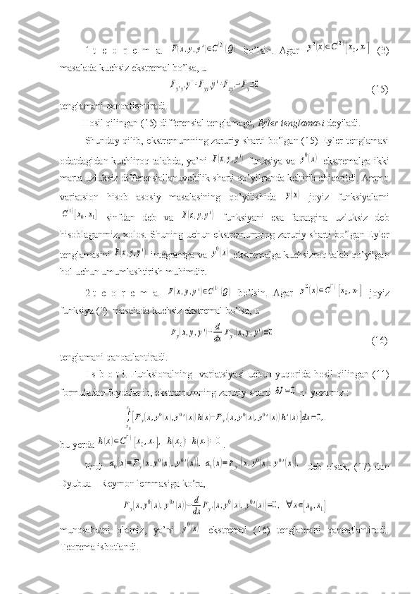 1-t   e   o   r   e   m   a.  F(x,y,y')∈C(2)(Q)   bo’lsin.   Agar  	y0(x)∈C(2)[x0,x1]   (3)
masalada kuchsiz ekstremal bo’lsa, u 
   	
Fy'y'y''+Fyy'y'+Fxy'−Fy=0                                              (15)
tenglamani qanoatlantiradi. 
         Hosil qilingan (15) differensial tenglamaga,  Eyler tenglamasi  deyiladi.
Shunday qilib, ekstremumning zaruriy sharti  bo’lgan (15)  Eyler  tenglamasi
odatdagidan kuchliroq talabda, ya’ni  	
F(x,y,y')   funksiya va  	y0(x)   ekstremalga ikki
marta uzluksiz differensiallanuvchilik sharti qo’yilganda keltirib chiqarildi. Ammo
variatsion   hisob   asosiy   masalasining   qo’yilishida  	
y(x)   joyiz   funksiyalarni	
C(1)[x0,x1]
  sinfdan   deb   va  	F(x,y,y')   funksiyani   esa   faqatgina   uzluksiz   deb
hisoblaganmiz, xolos. Shuning uchun ekstremumning zaruriy sharti bo’lgan Eyler
tenglamasini 	
F(x,y,y')  integrantga va 	y0(x)  ekstremalga kuchsizroq talab qo’yilgan
hol uchun umumlashtirish muhimdir.
2-t   e   o   r   e   m   a.  	
F(x,y,y')∈C(1)(Q)   bo’lsin.   Agar  	y0(x)∈C(1)[x0,x1]   joyiz
funksiya (3)  masalada kuchsiz ekstremal bo’lsa, u 
   	
Fy(x,y,y')−	d
dx	Fy'(x,y,y')=0                                        (16)
tenglamani qanoatlantiradi.
I   s   b  o   t   i.   Funksionalning    variatsiyasi   uchun   yuqorida   hosil   qilingan  (11)
formuladan foydalanib, ekstremumning zaruriy sharti 
δJ	=0  ni yozamiz :	
∫x0
x1
[Fy(x,y0(x),y0'(x))h(x)+Fy'(x,y0(x),y0'(x))h'(x)]dx	=0,
bu yerda 	
h(x)∈C(1)[x0,x1],	h(x0)=	h(x1)=0 .
Endi  	
a0(x)=	Fy(x,y0(x),y0'(x)),a1(x)=Fy'(x,y0(x),y0'(x)),   deb   olsak,   (17)   dan
Dyubua – Reymon lemmasiga ko’ra,	
Fy(x,y0(x),y0'(x))−	d
dx	Fy'(x,y0(x),y0'(x))=0,	∀	x∈[x0,x1]
munosabatni   olamiz,   ya’ni  	
y0(x)   ekstremal   (16)   tenglamani   qanoatlantiradi.
Teorema isbotlandi. 