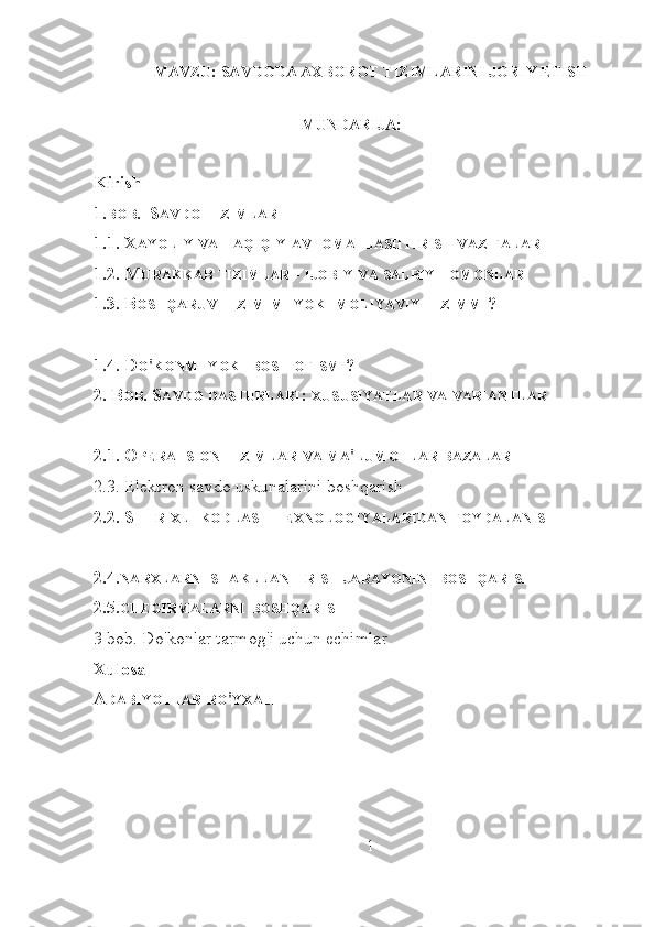 MAVZU:  SAVDODA AXBOROT TIZIMLARINI JORIY ETISH
MUNDARIJA:
Kirish
1. BOB .  S AVDO   TIZIMLARI
1.1. X AYOLIY   VA   HAQIQIY   AVTOMATLASHTIRISH   VAZIFALARI
1.2. M URAKKAB   TIZIMLAR  -  IJOBIY   VA   SALBIY   TOMONLARI
1.3. B OSHQARUV   TIZIMIMI   YOKI   MOLIYAVIY   TIZIMMI ?
1.4. D O ' KONMI   YOKI   BOSH   OFISMI ?
2. B OB . S AVDO   DASTURLARI :  XUSUSIYATLAR   VA   VARIANTLAR
2.1. O PERATSION   TIZIMLAR   VA   MA ' LUMOTLAR   BAZALARI
2.3. Elektron savdo uskunalarini boshqarish
2.2. S HTRIXLI   KODLASH   TEXNOLOGIYALARIDAN   FOYDALANISH
2.4. NARXLARNI   SHAKLLANTIRISH   JARAYONINI   BOSHQARISH
2.5. CHEGIRMALARNI   BOSHQARISH
3 bob. Do'konlar tarmog'i uchun echimlar
Xulosa
A DABIYOTLAR   RO ' YXATI
1 