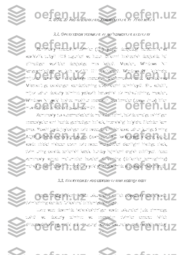 2. BOB. S AVDO   DASTURLARI : X USUSIYATLAR   VA  V ARIANTLAR
2.1. O PERATSION   TIZIMLAR   VA   MA ' LUMOTLAR   BAZALARI
Zamonaviy   operatsion   tizimlar   (OT)   yuqori   darajadagi   barqarorlik   va
xavfsizlik   tufayli   POS   tugunlari   va   butun   do'konni   boshqarish   darajasida   hal
qilinadigan   vazifalar   darajasiga   mos   keladi.   Masalan,   Windows   NT
kengaytiriladigan   va   ko'p   vazifali   OT   hisoblanadi.   Windows   NT   ko'pincha
mijozlar   tomonidan   kelajakning   operatsion   platformasi   sifatida   ko'riladi   va
Microsoft-ga   asoslangan   standartlarning   afzalliklarini   ta'minlaydi.   Shu   sababli,
mijoz   uchun   dasturiy   ta'minot   yetkazib   beruvchisi   o'z   mahsulotining,   masalan,
Windows   NT   yoki   boshqa   mashhur   operatsion   platformalar   (Java,   Linux)   bilan
muvofiqligini ta'minlashi juda muhimdir.
Zamonaviy rus supermarketlarida mahsulot oqimi, ba'zida amalga oshirilgan
operatsiyalar   soni   haqida   gapiradigan   bo'lsak,   intensivligi   bo'yicha   G'arbdan   kam
emas. Yaxshi joyda joylashgan oziq-ovqat do'koni bir kassa uchun kuniga 5 ming
AQSh   dollarigacha   aylanmaga   ega   (taxminan   1500   kvitansiya),   shuning   uchun
savdo   ob'ekti   nisbatan   arzon   oziq-ovqat   mahsulotlari   ekanligini   hisobga   olsak,
tizim   uning   asosida   tanlanishi   kerak.   bunday   hajmlarni   engish   qobiliyati.   Faqat
zamonaviy   sanoat   ma'lumotlar   bazalari   do'konning   (do'konlar   tarmog'ining)
mahsulot oqimi tarixini bir necha oy yoki yillar davomida saqlashga imkon beradi.
2.3. E LEKTRON   SAVDO   USKUNALARINI   BOSHQARISH
Barcha turdagi elektron savdo uskunalarini qo'llab-quvvatlash barcha savdo
tizimlarining standart funktsional to'plamiga kiritilgan.
Uzoq   vaqt   davomida   ixtisoslashtirilgan   savdo   uskunalari   juda   qimmatga
tushdi   va   dasturiy   ta'minot   va   operatsion   tizimlar   apparat   ishlab
chiqaruvchilarining   mulki   edi.   Bugungi   kunda   uskunalar   endi   kerakli   turdagi
11 