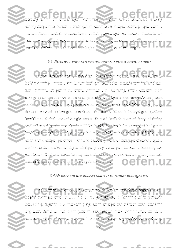 dasturiy   ta'minotni   aniqlamaydi.   Zamonaviy   elektron   savdo   uskunalari   shaxsiy
kompyuterga   mos   keladi,   o'rnatilgan   mikroprotsessorlarga,   xotiraga   ega,   tarmoq
ma'lumotlarini   uzatish   protokollarini   qo'llab-quvvatlaydi   va   hokazo.   Bozorda   bir
necha avlod apparat vositalari parallel ravishda mavjud ekan, dasturiy ta'minot va
texnik vositalarni tanlash o'zaro bog'liq bo'lishi kerak va o'zaro bog'liq.
2.2. S HTRIXLI   KODLASH   TEXNOLOGIYALARIDAN   FOYDALANISH
Shtrixli   kodlash   texnologiyasidan   foydalanish   nafaqat   kassa   punktlarida,
balki tizimning ombor qismida ham berilgan. Skanerlar, portativ terminallar (hatto
radio   terminallar,   garchi   bu   ancha   qimmatroq   bo'lsa   ham),   shtrix   kodlarni   chop
etishga qodir tarozilar va shtrix kodli printerlardan foydalanish kerak. Aslida, tizim
shtrix   kodlash   asosida   to'liq   yozuvlarni   saqlashi   kerak.   Shu   bilan   birga,   sizga
dastlab   mavjud   bo'lmagan   tovarlarni   shtrix-kod   bilan   belgilaydigan   qurilma
kerakligini   darhol   tushunishingiz   kerak.   Shtrixli   kodlash   tizimini   joriy   etishning
sezilarli ta'siri barcha tovarlarning 90-95 foizida bunday belgilar mavjud bo'lganda
boshlanadi.   Endi   do'kondagi   odatiy   holat   shundaki,   mahsulotlarning   65-70%   dan
ko'pi shtrix-kodga ega emas. Ushbu ko'rsatkichni kerakli darajaga etkazish, agar u
o'z   biznesidan   maksimal   foyda   olishga   jiddiy   qaratilgan   bo'lsa,   do'konning   o'zi
vazifasidir. Chakana savdo tarmog'ida mahsulotlarni shtrix kodlari bilan jihozlash
odatda tarqatish markazining mas'uliyati hisoblanadi.
2.4.N ARXLARNI   SHAKLLANTIRISH   JARAYONINI   BOSHQARISH
Hech   kimga   sir   emaski,   aksariyat   rus   do'konlari   tovarlarga   yagona   savdo
belgisi   tizimiga   amal   qiladi.   Biroq,   bu   yondashuv,   do'konning   to'liq   yetkazib
beruvchiga   tayanib,   o'z   marketing   siyosatini   amalga   oshirishdan   bosh   tortishini
anglatadi.   Amalda,   har   doim   juda   moslashuvchan   narx   tizimi   kerak   bo'lib,   u
ko'plab   omillarni   hisobga   oladi   va   bozor   sharoitidagi   eng   kichik   tebranishlarga
12 