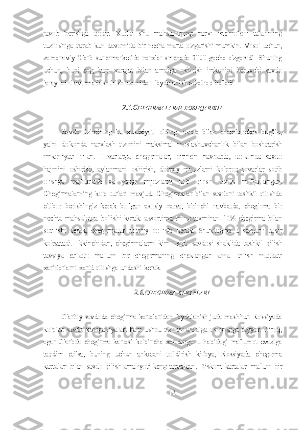 javob   berishga   qodir.   Xuddi   shu   mahsulotning   narxi   iste'molchi   talabining
tuzilishiga qarab kun davomida bir necha marta o'zgarishi mumkin. Misol  uchun,
zamonaviy G'arb supermarketida narxlar  smenada  2000 gacha o'zgaradi. Shuning
uchun,   buni   eng   kam   xarajat   bilan   amalga   oshirish   imkonini   beruvchi   savdo
jarayonini avtomatlashtirish tizimidan foydalanish afzalroq bo'ladi.
2.5.C HEGIRMALARNI   BOSHQARISH
Savdo   tizimining   bu   xususiyati   oldingi   nuqta   bilan   chambarchas   bog'liq,
ya'ni   do'konda   narxlash   tizimini   maksimal   moslashuvchanlik   bilan   boshqarish
imkoniyati   bilan.   Tovarlarga   chegirmalar,   birinchi   navbatda,   do'konda   savdo
hajmini   oshirish,   aylanmani   oshirish,   doimiy   mijozlarni   ko'proq   tovarlar   sotib
olishga   majburlash   va   yangi   mijozlarni   jalb   qilish   uchun   mo'ljallangan.
Chegirmalarning   ko'p   turlari   mavjud.   Chegirmalar   bilan   savdoni   tashkil   qilishda
e'tibor   berishingiz   kerak   bo'lgan   asosiy   narsa,   birinchi   navbatda,   chegirma   bir
nechta   mahsulotga   bo'lishi   kerak:   assortimentning   taxminan   10%   chegirma   bilan
sotilishi   kerak,   chegirmalar   doimiy   bo'lishi   kerak.   Shundagina   u   sezilarli   ta'sir
ko'rsatadi.   Ikkinchidan,   chegirmalarni   kim   oshdi   savdosi   shaklida   tashkil   qilish
tavsiya   etiladi:   ma'lum   bir   chegirmaning   cheklangan   amal   qilish   muddati
xaridorlarni xarid qilishga undashi kerak.
2.6. CHEGIRMA   KARTALARI
G'arbiy savdoda chegirma kartalaridan foydalanish juda mashhur. Rossiyada
ko'plab savdo kompaniyalari ham  ushbu tizimni  amalga oshirishga tayyor. Biroq,
agar   G'arbda   chegirma   kartasi   ko'pincha   xaridorga   u   haqidagi   ma'lumot   evaziga
taqdim   etilsa,   buning   uchun   anketani   to'ldirish   kifoya,   Rossiyada   chegirma
kartalari bilan savdo qilish amaliyoti keng tarqalgan. Diskont kartalari ma'lum bir
13 