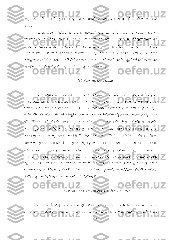 mijozni   do'konga   bog'lashda   yordam   beradi   va   uni   u   erda   xarid   qilishga   majbur
qiladi.
Har qanday holatda ham, agar savdo tizimida ma'lum bir mahsulotni sotish
dinamikasi   bo'yicha   batafsil   hisobot   taqdim   etilgan   taqdirdagina   chegirmalar   va
diskont   kartalaridan   foydalanish   samaradorligini   baholash   mumkin.   Boshqa
tomondan,   avtomatlashtirish   tizimi   qulay   tarzda   sozlanishi   kerak,   shunda
chegirmalar bilan savdo qilish haqiqatda natijalar beradi va buxgalteriya hisobi va
narxlarni boshqarishda qiyinchiliklarga olib kelmaydi.
2.7.B UYURTMA   TIZIMI
Bu   masalada   operatsion   birlik   miqdori   emas,   balki   rejalashtirilgan
inventarizatsiya emas, balki davr bo'lishi kerak: ma'lum bir mahsulotning zaxirasi
necha   kun   uchun   hisoblanadi.   Ushbu   ko'rsatkich   o'zining   ko'p   qirraliligi   tufayli
qulaydir, chunki turli toifadagi tovarlar uchun rejalashtirilgan inventarizatsiya har
xil.   Shuni   ta'kidlash   kerakki,   muddatlar   bilan   ishlash   faqat   chakana   savdo
tarmog'ining   o'z   tarqatish   markaziga   ega   bo'lsa,   juda   samarali   bo'ladi,   chunki
Rossiyada   doimiy,   uzoq   muddatli   tovarlarni   etkazib   beruvchilar   nisbatan   kam
uchraydigan   hodisadir.   Shunga   ko'ra,   ayrim   toifadagi   tovarlarni   etkazib   berishda
uzilishlar   bo'lmasligi   uchun   etkazib   beruvchilarning   tezkor   hisobini   yuritish
muhimdir.   Tarmoq   savdosi   bo'lsa,   bu   muammolarni   o'z   tarqatish   markazingizga
ega   bo'lish   orqali   hal   qilish   mumkin.   Biroq,   avtomatlashtirilgan   buyurtma
muammosi hali ham saqlanib qolmoqda va hatto yanada murakkablashadi, markaz
do'konga qat'iy buyurtma jadvalini belgilaydi;
savdo axborot texnologiyalari tovar taqsimoti
Y ETKAZIB   BERUVCHILARGA   TO ' LOV   TIZIMI
Bu nuqta Rossiya sharoitida ayniqsa muhimdir, chunki etkazib beruvchilarni
to'lashning   ko'plab   usullari   mavjud:   savdo   kreditlari,   kechiktirilgan   to'lovlar,
14 