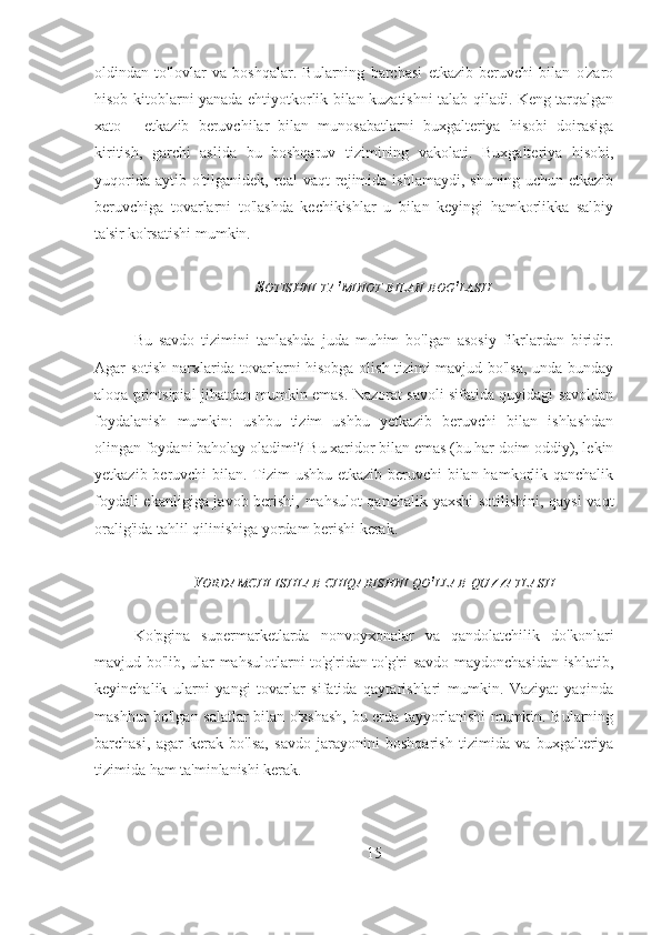 oldindan   to'lovlar   va   boshqalar.   Bularning   barchasi   etkazib   beruvchi   bilan   o'zaro
hisob-kitoblarni yanada ehtiyotkorlik bilan kuzatishni talab qiladi. Keng tarqalgan
xato   -   etkazib   beruvchilar   bilan   munosabatlarni   buxgalteriya   hisobi   doirasiga
kiritish,   garchi   aslida   bu   boshqaruv   tizimining   vakolati.   Buxgalteriya   hisobi,
yuqorida  aytib  o'tilganidek,   real   vaqt   rejimida  ishlamaydi,   shuning  uchun  etkazib
beruvchiga   tovarlarni   to'lashda   kechikishlar   u   bilan   keyingi   hamkorlikka   salbiy
ta'sir ko'rsatishi mumkin.
S OTISHNI   TA ' MINOT   BILAN   BOG ' LASH
Bu   savdo   tizimini   tanlashda   juda   muhim   bo'lgan   asosiy   fikrlardan   biridir.
Agar sotish narxlarida tovarlarni hisobga olish tizimi mavjud bo'lsa, unda bunday
aloqa printsipial jihatdan mumkin emas. Nazorat savoli sifatida quyidagi savoldan
foydalanish   mumkin:   ushbu   tizim   ushbu   yetkazib   beruvchi   bilan   ishlashdan
olingan foydani baholay oladimi? Bu xaridor bilan emas (bu har doim oddiy), lekin
yetkazib beruvchi bilan. Tizim  ushbu etkazib beruvchi  bilan hamkorlik qanchalik
foydali ekanligiga javob berishi, mahsulot qanchalik yaxshi sotilishini, qaysi vaqt
oralig'ida tahlil qilinishiga yordam berishi kerak.
Y ORDAMCHI   ISHLAB   CHIQARISHNI   QO ' LLAB - QUVVATLASH
Ko'pgina   supermarketlarda   nonvoyxonalar   va   qandolatchilik   do'konlari
mavjud bo'lib, ular mahsulotlarni to'g'ridan-to'g'ri savdo maydonchasidan ishlatib,
keyinchalik   ularni   yangi   tovarlar   sifatida   qaytarishlari   mumkin.   Vaziyat   yaqinda
mashhur bo'lgan salatlar bilan o'xshash, bu erda tayyorlanishi mumkin. Bularning
barchasi,   agar   kerak   bo'lsa,   savdo   jarayonini   boshqarish   tizimida   va   buxgalteriya
tizimida ham ta'minlanishi kerak.
15 