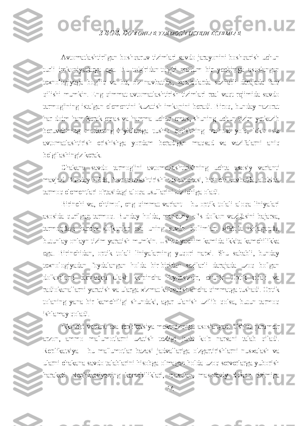 3 BOB. D O ' KONLAR   TARMOG ' I   UCHUN   ECHIMLAR
Avtomatlashtirilgan  boshqaruv  tizimlari  savdo  jarayonini   boshqarish  uchun
turli   imkoniyatlarga   ega.   Bu   to'g'ridan-to'g'ri   ma'lum   bir   yechimga   asoslangan
texnologiyaga   bog'liq   va   bu,   o'z   navbatida,   xarajatlarda   sezilarli   darajada   farq
qilishi   mumkin.   Eng   qimmat   avtomatlashtirish   tizimlari   real   vaqt   rejimida   savdo
tarmog'ining   istalgan   elementini   kuzatish   imkonini   beradi.  Biroq,   bunday  nazorat
har   doim   ham   kerak   emas   va   hamma   uchun   emas,   shuning   uchun   tizim   yetkazib
beruvchining   marketing   hiylalariga   tushib   qolishning   ma'nosi   yo'q,   lekin   siz
avtomatlashtirish   erishishga   yordam   beradigan   maqsad   va   vazifalarni   aniq
belgilashingiz kerak.
Chakana   savdo   tarmog'ini   avtomatlashtirishning   uchta   asosiy   varianti
mavjud. Bunday holda, "avtomatlashtirish" tushunchasi, birinchi navbatda, alohida
tarmoq elementlari o'rtasidagi aloqa usullarini o'z ichiga oladi.
Birinchi   va,   ehtimol,   eng   qimmat   variant   -   bu   optik   tolali   aloqa   liniyalari
asosida   qurilgan   tarmoq.   Bunday   holda,   markaziy   ofis   do'kon   vazifasini   bajarsa,
tarmoqdagi   barcha   do'konlar   esa   uning   savdo   bo'limlari   sifatida   ishlaganda,
butunlay onlayn tizim yaratish mumkin. Ushbu yechim kamida ikkita kamchilikka
ega.   Birinchidan,   optik   tolali   liniyalarning   yuqori   narxi.   Shu   sababli,   bunday
texnologiyadan   foydalangan   holda   bir-biridan   sezilarli   darajada   uzoq   bo'lgan
do'konlarni   tarmoqqa   ulash   ko'pincha   foydasizdir,   chunki   Optik   tolali   va
radiokanallarni yaratish va ularga xizmat ko'rsatish ancha qimmatga tushadi. Optik
tolaning   yana   bir   kamchiligi   shundaki,   agar   ulanish   uzilib   qolsa,   butun   tarmoq
ishlamay qoladi.
Ikkinchi   variant   esa   replikatsiya   mexanizmiga   asoslangan.   Ushbu   parametr
arzon,   ammo   ma'lumotlarni   uzatish   tezligi   juda   ko'p   narsani   talab   qiladi.
Replikatsiya   -   bu   ma'lumotlar   bazasi   jadvallariga   o'zgartirishlarni   nusxalash   va
ularni chakana savdo talablarini hisobga olmagan holda uzoq serverlarga yuborish
harakati.   Replikatsiyaning   kamchiliklari,   masalan,   masofaviy   do'kon   tizimiga
16 