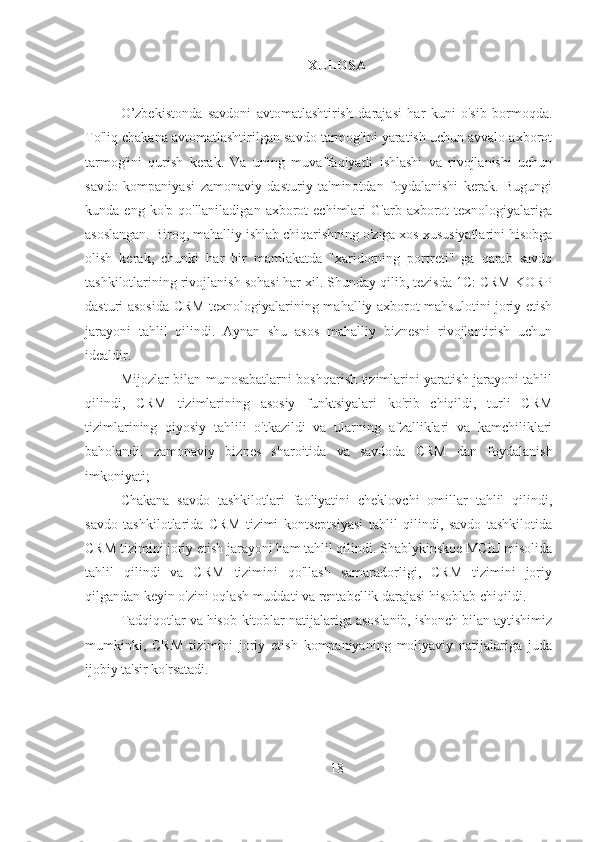 XULOSA
O’zbekistonda   savdoni   avtomatlashtirish   darajasi   har   kuni   o'sib   bormoqda.
To'liq chakana avtomatlashtirilgan savdo tarmog'ini yaratish uchun avvalo axborot
tarmog'ini   qurish   kerak.   Va   uning   muvaffaqiyatli   ishlashi   va   rivojlanishi   uchun
savdo   kompaniyasi   zamonaviy   dasturiy   ta'minotdan   foydalanishi   kerak.   Bugungi
kunda  eng  ko'p  qo'llaniladigan   axborot  echimlari  G'arb  axborot   texnologiyalariga
asoslangan. Biroq, mahalliy ishlab chiqarishning o'ziga xos xususiyatlarini hisobga
olish   kerak,   chunki   har   bir   mamlakatda   "xaridorning   portreti"   ga   qarab   savdo
tashkilotlarining rivojlanish sohasi har xil. Shunday qilib, tezisda 1C: CRM KORP
dasturi asosida CRM texnologiyalarining mahalliy axborot mahsulotini joriy etish
jarayoni   tahlil   qilindi.   Aynan   shu   asos   mahalliy   biznesni   rivojlantirish   uchun
idealdir.
Mijozlar bilan munosabatlarni boshqarish tizimlarini yaratish jarayoni tahlil
qilindi,   CRM   tizimlarining   asosiy   funktsiyalari   ko'rib   chiqildi,   turli   CRM
tizimlarining   qiyosiy   tahlili   o'tkazildi   va   ularning   afzalliklari   va   kamchiliklari
baholandi.   zamonaviy   biznes   sharoitida   va   savdoda   CRM   dan   foydalanish
imkoniyati;
Chakana   savdo   tashkilotlari   faoliyatini   cheklovchi   omillar   tahlil   qilindi,
savdo   tashkilotlarida   CRM   tizimi   kontseptsiyasi   tahlil   qilindi,   savdo   tashkilotida
CRM tizimini joriy etish jarayoni ham tahlil qilindi. Shablykinskoe MChJ misolida
tahlil   qilindi   va   CRM   tizimini   qo'llash   samaradorligi,   CRM   tizimini   joriy
qilgandan keyin o'zini oqlash muddati va rentabellik darajasi hisoblab chiqildi.
Tadqiqotlar va hisob-kitoblar natijalariga asoslanib, ishonch bilan aytishimiz
mumkinki,   CRM   tizimini   joriy   etish   kompaniyaning   moliyaviy   natijalariga   juda
ijobiy ta'sir ko'rsatadi.
18 