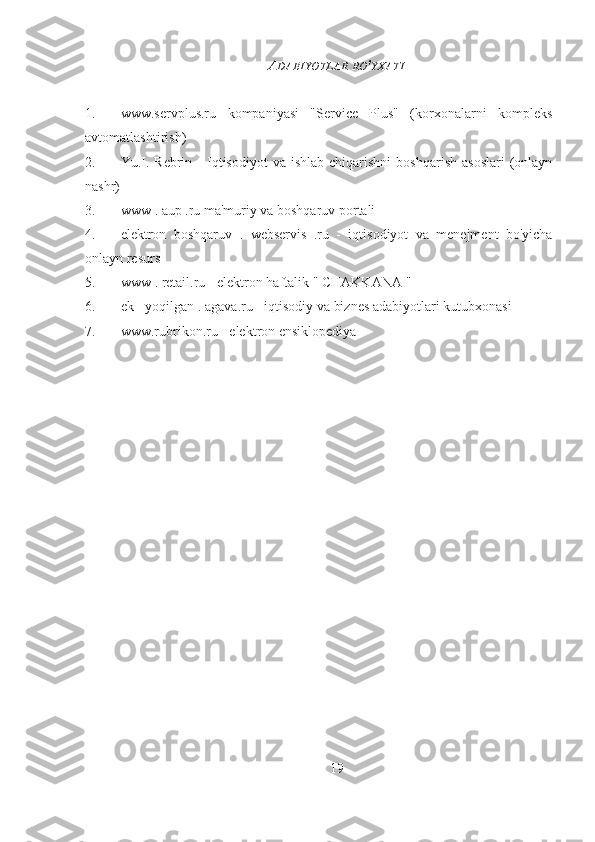 A DABIYOTLAR   RO ' YXATI
1. www.servplus.ru   kompaniyasi   "Service   Plus"   (korxonalarni   kompleks
avtomatlashtirish)
2. Yu.I.  Rebrin   -  Iqtisodiyot   va  ishlab   chiqarishni   boshqarish  asoslari  (onlayn
nashr)
3. www  .  aup  .ru ma'muriy va boshqaruv portali
4. elektron   boshqaruv   .   webservis   .ru   -   iqtisodiyot   va   menejment   bo'yicha
onlayn resurs
5. www  .  retail.ru  - elektron haftalik "  CHAKKANA  "
6. ek - yoqilgan . agava.ru - iqtisodiy va biznes adabiyotlari kutubxonasi
7. www.rubrikon.ru  - elektron ensiklopediya
Allbest.ru  saytida e'lon qilingan
19 