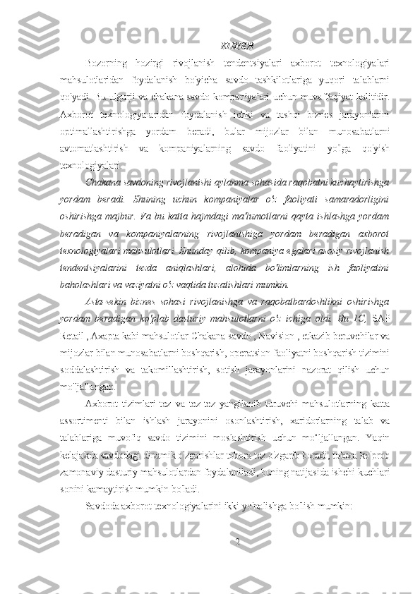 KIRISH
Bozorning   hozirgi   rivojlanish   tendentsiyalari   axborot   texnologiyalari
mahsulotlaridan   foydalanish   bo'yicha   savdo   tashkilotlariga   yuqori   talablarni
qo'yadi. Bu ulgurji va chakana savdo kompaniyalari uchun muvaffaqiyat kalitidir.
Axborot   texnologiyalaridan   foydalanish   ichki   va   tashqi   biznes   jarayonlarini
optimallashtirishga   yordam   beradi,   bular   mijozlar   bilan   munosabatlarni
avtomatlashtirish   va   kompaniyalarning   savdo   faoliyatini   yo'lga   qo'yish
texnologiyalari.
Chakana savdoning rivojlanishi aylanma sohasida raqobatni kuchaytirishga
yordam   beradi.   Shuning   uchun   kompaniyalar   o'z   faoliyati   samaradorligini
oshirishga   majbur.   Va   bu   katta   hajmdagi   ma'lumotlarni   qayta   ishlashga   yordam
beradigan   va   kompaniyalarning   rivojlanishiga   yordam   beradigan   axborot
texnologiyalari mahsulotlari. Shunday qilib, kompaniya egalari asosiy rivojlanish
tendentsiyalarini   tezda   aniqlashlari,   alohida   bo'limlarning   ish   faoliyatini
baholashlari va vaziyatni o'z vaqtida tuzatishlari mumkin.
Asta-sekin   biznes   sohasi   rivojlanishga   va   raqobatbardoshlikni   oshirishga
yordam   beradigan   ko'plab   dasturiy   mahsulotlarni   o'z   ichiga   oldi.   Bu   1C,   SAP
Retail , Axapta kabi mahsulotlar Chakana savdo , Navision , etkazib beruvchilar va
mijozlar bilan munosabatlarni boshqarish, operatsion faoliyatni boshqarish tizimini
soddalashtirish   va   takomillashtirish,   sotish   jarayonlarini   nazorat   qilish   uchun
mo'ljallangan.
Axborot   tizimlari   tez   va   tez-tez   yangilanib   turuvchi   mahsulotlarning   katta
assortimenti   bilan   ishlash   jarayonini   osonlashtirish,   xaridorlarning   talab   va
talablariga   muvofiq   savdo   tizimini   moslashtirish   uchun   mo‘ljallangan.   Yaqin
kelajakda savdodagi dinamik o'zgarishlar tobora tez o'zgarib boradi, tobora ko'proq
zamonaviy dasturiy mahsulotlardan foydalaniladi, buning natijasida ishchi kuchlari
sonini kamaytirish mumkin bo'ladi.
Savdoda axborot texnologiyalarini ikki yo'nalishga bo'lish mumkin:
2 