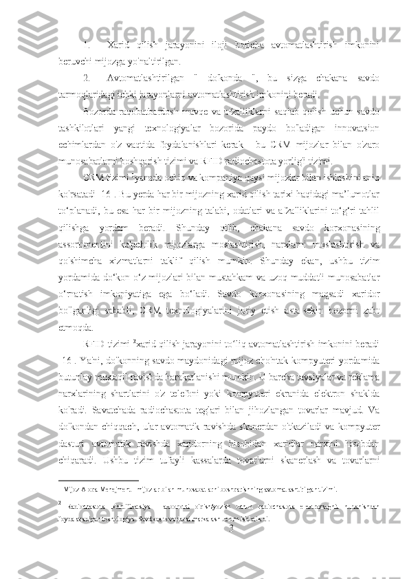 1. Xarid   qilish   jarayonini   iloji   boricha   avtomatlashtirish   imkonini
beruvchi mijozga yo'naltirilgan.
2. Avtomatlashtirilgan   "   do'konda   ",   bu   sizga   chakana   savdo
tarmoqlaridagi ichki jarayonlarni avtomatlashtirish imkonini beradi.
Bozorda   raqobatbardosh   mavqe   va   afzalliklarni   saqlab   qolish   uchun   savdo
tashkilotlari   yangi   texnologiyalar   bozorida   paydo   bo'ladigan   innovatsion
echimlardan   o'z   vaqtida   foydalanishlari   kerak   -   bu   CRM   mijozlar   bilan   o'zaro
munosabatlarni boshqarish tizimi va RFID radiochastota yorlig'i tizimi.
CRM tizimi  1
yanada ochiq va kompaniya qaysi mijozlar bilan ishlashini aniq
ko'rsatadi [16]. Bu yerda har bir mijozning xarid qilish tarixi haqidagi ma’lumotlar
to‘planadi,   bu   esa   har   bir   mijozning   talabi,   odatlari   va   afzalliklarini   to‘g‘ri   tahlil
qilishga   yordam   beradi.   Shunday   qilib,   chakana   savdo   korxonasining
assortimentini   ko'pchilik   mijozlarga   moslashtirish,   narxlarni   moslashtirish   va
qo'shimcha   xizmatlarni   taklif   qilish   mumkin.   Shunday   ekan,   ushbu   tizim
yordamida do‘kon o‘z mijozlari bilan mustahkam va uzoq muddatli munosabatlar
o‘rnatish   imkoniyatiga   ega   bo‘ladi.   Savdo   korxonasining   maqsadi   xaridor
bo'lganligi   sababli,   CRM   texnologiyalarini   joriy   etish   asta-sekin   bozorni   zabt
etmoqda.
RFID tizimi   2
xarid qilish jarayonini to liq avtomatlashtirish imkonini beradiʻ
[16]. Ya'ni, do'konning savdo maydonidagi mijoz cho'ntak kompyuteri yordamida
butunlay mustaqil ravishda harakatlanishi mumkin. U barcha tavsiyalar va reklama
narxlarining   shartlarini   o'z   telefoni   yoki   kompyuteri   ekranida   elektron   shaklda
ko'radi.   Savatchada   radiochastota   teglari   bilan   jihozlangan   tovarlar   mavjud.   Va
do'kondan   chiqqach,   ular   avtomatik   ravishda   skanerdan   o'tkaziladi   va   kompyuter
dasturi   avtomatik   ravishda   xaridorning   hisobidan   xaridlar   narxini   hisobdan
chiqaradi.   Ushbu   tizim   tufayli   kassalarda   tovarlarni   skanerlash   va   tovarlarni
1
 Mijoz Aloqa Menejment - mijozlar bilan munosabatlarni boshqarishning avtomatlashtirilgan tizimi.
2
  Radiochastota   Identifikatsiya   -   axborotni   o'qish/yozish   uchun   radiochastota   elektromagnit   nurlanishdan
foydalanadigan texnologiya. Savdoda tovarlarni markalash uchun ishlatiladi.
3 