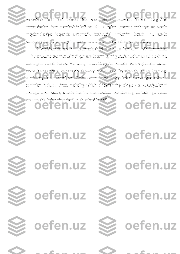 markalash   kabi   qo'l   mehnatidan   voz   kechish   mumkin   bo'ladi.   Logistika
operatsiyalari   ham   osonlashtiriladi   va   RFID   teglari   tovarlar   omborga   va   savdo
maydonchasiga   kirganda   avtomatik   boshqarish   imkonini   beradi.   Bu   savdo
kompaniyalariga umumiy biznes samaradorligini oshirish imkonini beradi.
O’zbekistonda   savdoni   avtomatlashtirish   darajasi   har   kuni   o'sib   bormoqda.
To'liq chakana avtomatlashtirilgan savdo tarmog'ini yaratish uchun avvalo axborot
tarmog'ini   qurish   kerak.   Va   uning   muvaffaqiyatli   ishlashi   va   rivojlanishi   uchun
savdo   kompaniyasi   zamonaviy   dasturiy   ta'minotdan   foydalanishi   kerak.   Bugungi
kunda   eng   keng   tarqalgani   G'arb   axborot   texnologiyalariga   asoslangan   axborot
echimlari   bo'ladi.   Biroq,   mahalliy   ishlab   chiqarishning   o'ziga   xos   xususiyatlarini
hisobga   olish   kerak,   chunki   har   bir   mamlakatda   "xaridorning   portreti"   ga   qarab
savdo tashkilotlarining rivojlanish sohasi har xil.
4 