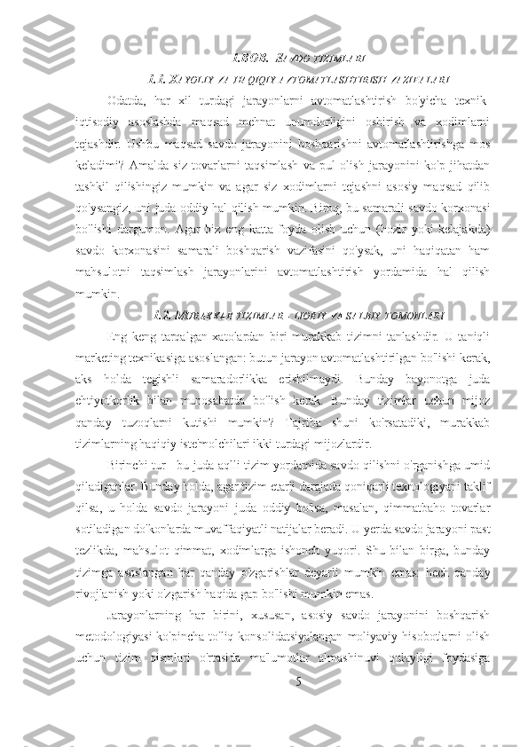 1.BOB.  S AVDO   TIZIMLARI
1.1. X AYOLIY   VA   HAQIQIY   AVTOMATLASHTIRISH   VAZIFALARI
Odatda,   har   xil   turdagi   jarayonlarni   avtomatlashtirish   bo'yicha   texnik-
iqtisodiy   asoslashda   maqsad   mehnat   unumdorligini   oshirish   va   xodimlarni
tejashdir.   Ushbu   maqsad   savdo   jarayonini   boshqarishni   avtomatlashtirishga   mos
keladimi?   Amalda   siz   tovarlarni   taqsimlash   va   pul   olish   jarayonini   ko'p   jihatdan
tashkil   qilishingiz   mumkin   va   agar   siz   xodimlarni   tejashni   asosiy   maqsad   qilib
qo'ysangiz, uni juda oddiy hal qilish mumkin. Biroq, bu samarali savdo korxonasi
bo'lishi   dargumon.   Agar   biz   eng   katta   foyda   olish   uchun   (hozir   yoki   kelajakda)
savdo   korxonasini   samarali   boshqarish   vazifasini   qo'ysak,   uni   haqiqatan   ham
mahsulotni   taqsimlash   jarayonlarini   avtomatlashtirish   yordamida   hal   qilish
mumkin.
1.2. M URAKKAB   TIZIMLAR  -  IJOBIY   VA   SALBIY   TOMONLARI
Eng   keng   tarqalgan   xatolardan   biri   murakkab   tizimni   tanlashdir.   U   taniqli
marketing texnikasiga asoslangan: butun jarayon avtomatlashtirilgan bo'lishi kerak,
aks   holda   tegishli   samaradorlikka   erishilmaydi.   Bunday   bayonotga   juda
ehtiyotkorlik   bilan   munosabatda   bo'lish   kerak.   Bunday   tizimlar   uchun   mijoz
qanday   tuzoqlarni   kutishi   mumkin?   Tajriba   shuni   ko'rsatadiki,   murakkab
tizimlarning haqiqiy iste'molchilari ikki turdagi mijozlardir.
Birinchi tur - bu juda aqlli tizim yordamida savdo qilishni o'rganishga umid
qiladiganlar. Bunday holda, agar tizim etarli darajada qoniqarli texnologiyani taklif
qilsa,   u   holda   savdo   jarayoni   juda   oddiy   bo'lsa,   masalan,   qimmatbaho   tovarlar
sotiladigan do'konlarda muvaffaqiyatli natijalar beradi. U yerda savdo jarayoni past
tezlikda,   mahsulot   qimmat,   xodimlarga   ishonch   yuqori.   Shu   bilan   birga,   bunday
tizimga   asoslangan   har   qanday   o'zgarishlar   deyarli   mumkin   emas:   hech   qanday
rivojlanish yoki o'zgarish haqida gap bo'lishi mumkin emas.
Jarayonlarning   har   birini,   xususan,   asosiy   savdo   jarayonini   boshqarish
metodologiyasi  ko'pincha   to'liq  konsolidatsiyalangan   moliyaviy  hisobotlarni   olish
uchun   tizim   qismlari   o'rtasida   ma'lumotlar   almashinuvi   qulayligi   foydasiga
5 