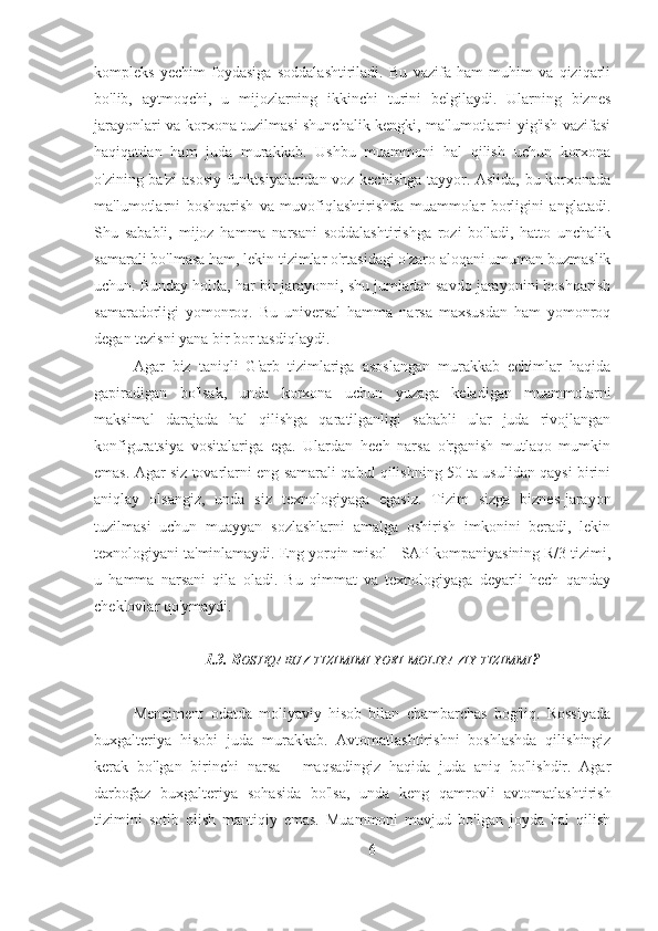 kompleks   yechim   foydasiga   soddalashtiriladi.   Bu   vazifa   ham   muhim   va   qiziqarli
bo'lib,   aytmoqchi,   u   mijozlarning   ikkinchi   turini   belgilaydi.   Ularning   biznes
jarayonlari va korxona tuzilmasi shunchalik kengki, ma'lumotlarni yig'ish vazifasi
haqiqatdan   ham   juda   murakkab.   Ushbu   muammoni   hal   qilish   uchun   korxona
o'zining ba'zi asosiy funktsiyalaridan voz kechishga tayyor. Aslida, bu korxonada
ma'lumotlarni   boshqarish   va   muvofiqlashtirishda   muammolar   borligini   anglatadi.
Shu   sababli,   mijoz   hamma   narsani   soddalashtirishga   rozi   bo'ladi,   hatto   unchalik
samarali bo'lmasa ham, lekin tizimlar o'rtasidagi o'zaro aloqani umuman buzmaslik
uchun. Bunday holda, har bir jarayonni, shu jumladan savdo jarayonini boshqarish
samaradorligi   yomonroq.   Bu   universal   hamma   narsa   maxsusdan   ham   yomonroq
degan tezisni yana bir bor tasdiqlaydi.
Agar   biz   taniqli   G'arb   tizimlariga   asoslangan   murakkab   echimlar   haqida
gapiradigan   bo'lsak,   unda   korxona   uchun   yuzaga   keladigan   muammolarni
maksimal   darajada   hal   qilishga   qaratilganligi   sababli   ular   juda   rivojlangan
konfiguratsiya   vositalariga   ega.   Ulardan   hech   narsa   o'rganish   mutlaqo   mumkin
emas. Agar siz tovarlarni eng samarali qabul qilishning 50 ta usulidan qaysi birini
aniqlay   olsangiz,   unda   siz   texnologiyaga   egasiz.   Tizim   sizga   biznes-jarayon
tuzilmasi   uchun   muayyan   sozlashlarni   amalga   oshirish   imkonini   beradi,   lekin
texnologiyani ta'minlamaydi. Eng yorqin misol - SAP kompaniyasining R/3 tizimi,
u   hamma   narsani   qila   oladi.   Bu   qimmat   va   texnologiyaga   deyarli   hech   qanday
cheklovlar qo'ymaydi.
1.3. B OSHQARUV   TIZIMIMI   YOKI   MOLIYAVIY   TIZIMMI ?
Menejment   odatda   moliyaviy   hisob   bilan   chambarchas   bog'liq.   Rossiyada
buxgalteriya   hisobi   juda   murakkab.   Avtomatlashtirishni   boshlashda   qilishingiz
kerak   bo'lgan   birinchi   narsa   -   maqsadingiz   haqida   juda   aniq   bo'lishdir.   Agar
darboğaz   buxgalteriya   sohasida   bo'lsa,   unda   keng   qamrovli   avtomatlashtirish
tizimini   sotib   olish   mantiqiy   emas.   Muammoni   mavjud   bo'lgan   joyda   hal   qilish
6 