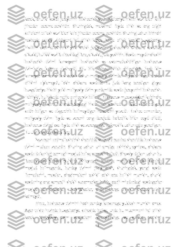 kerak,   chunki   savdo   jarayonini   boshqarish   va   buxgalteriya   hisobi   vazifalari   ko'p
jihatdan   qarama-qarshidir.   Shuningdek,   maksimal   foyda   olish   va   eng   to'g'ri
soliqlarni to'lash vazifalari ko'p jihatdan qarama-qarshidir. Shuning uchun birinchi
navbatda   asosiy   ziddiyatni   hal   qilish   kerak.   Nima   qilish   kerak:   buxgalteriya
hisobini   avtomatlashtirish   yoki   sotish   jarayonini   boshqarish?   Chakana   savdoda,
afsuski, bu ikki vazifa o'rtasidagi farq, afsuski, juda yashirin. Savdo maydonchasini
boshqarish   tizimi   konveyerni   boshqarish   va   avtomatlashtirilgan   boshqaruv
tizimlariga   ko'proq   o'xshaydi.   Shu   bilan   birga,   ishlab   chiqarishda   hech   kim
konveyer   tasmasini   boshqarish   uchun   moliyaviy   tizimdan   foydalanishga   harakat
qilishni   o'ylamaydi,   lekin   chakana   savdoda   bu   juda   keng   tarqalgan   g'oya:
buxgalteriya  hisobi   yoki  moliyaviy  tizim  yordamida savdo  jarayonini   boshqarish.
Tabiiyki, bu holatda natija qoniqarsiz bo'ladi. Boshqaruv mutaxassislari ko'pincha
moliyaviy   hisobni   "o'limdan   keyingi   hisob"   deb   atashadi.   U   faqat   sodir   bo'lgan,
sodir   bo'lgan   va   o'zgartirib   bo'lmaydigan   narsalarni   yozadi.   Boshqa   tomondan,
moliyaviy   tizim   foyda   va   zararni   teng   darajada   befarqlik   bilan   qayd   qiladi,
boshqaruv tizimi esa foyda olish va zararga ega bo'lmaslik uchun aniq yaratilgan.
Bu ular orasidagi katta farq.
Nazoratni optimallashtirish sharoitida va qattiq raqobat sharoitida boshqaruv
tizimi   mutlaqo   zarurdir.   Shuning   uchun   uni   amalga   oshirish,   ayniqsa,   chakana
savdo do'konlari tarmog'i mavjud bo'lsa samarali bo'ladi. Shaxsiy do'kon uchun bu
faqat   yuqori   raqobat   muhitida   ishlayotgan   taqdirda   mantiqiy   bo'ladi.   Raqobat
mavjud   bo'lmaganda,   bunday   tizimni   joriy   etish,   shuningdek,   yangi   savdo
formatlarini,   masalan,   chegirmalarni   tashkil   etish   erta   bo'lishi   mumkin,   chunki
savdoning   eng   samarali   shakli   supermarket   bo'lib,   etarli   miqdordagi   savdogarlar
mavjud   bo'lmaguncha.   supermarketlar,   chegirmalarga   o'tish   mantiqqa   to'g'ri
kelmaydi.
Biroq,   boshqaruv   tizimini   hech   qanday   korxonaga   yuklash   mumkin   emas.
Agar   to'siq   hozirda   buxgalteriya   sohasida   bo'lsa,   unda   bu   muammoni   hal   qilish
kerak.   Moliyaviy   tizim   xarajatlarni   kamaytirishga   va   soliqqa   tortishni
7 