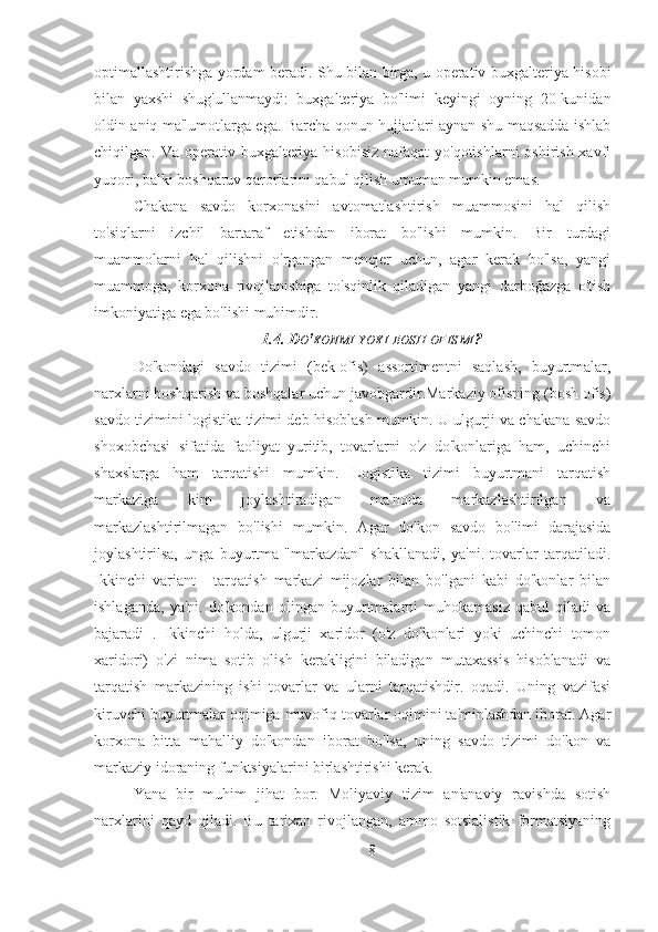 optimallashtirishga yordam beradi. Shu bilan birga, u operativ buxgalteriya hisobi
bilan   yaxshi   shug'ullanmaydi:   buxgalteriya   bo'limi   keyingi   oyning   20-kunidan
oldin aniq ma'lumotlarga ega. Barcha qonun hujjatlari aynan shu maqsadda ishlab
chiqilgan. Va operativ buxgalteriya hisobisiz  nafaqat  yo'qotishlarni  oshirish xavfi
yuqori, balki boshqaruv qarorlarini qabul qilish umuman mumkin emas.
Chakana   savdo   korxonasini   avtomatlashtirish   muammosini   hal   qilish
to'siqlarni   izchil   bartaraf   etishdan   iborat   bo'lishi   mumkin.   Bir   turdagi
muammolarni   hal   qilishni   o'rgangan   menejer   uchun,   agar   kerak   bo'lsa,   yangi
muammoga,   korxona   rivojlanishiga   to'sqinlik   qiladigan   yangi   darboğazga   o'tish
imkoniyatiga ega bo'lishi muhimdir.
1.4. D O ' KONMI   YOKI   BOSH   OFISMI ?
Do'kondagi   savdo   tizimi   (bek-ofis)   assortimentni   saqlash,   buyurtmalar,
narxlarni boshqarish va boshqalar uchun javobgardir.Markaziy ofisning (bosh ofis)
savdo tizimini logistika tizimi deb hisoblash mumkin. U ulgurji va chakana savdo
shoxobchasi   sifatida   faoliyat   yuritib,   tovarlarni   o'z   do'konlariga   ham,   uchinchi
shaxslarga   ham   tarqatishi   mumkin.   Logistika   tizimi   buyurtmani   tarqatish
markaziga   kim   joylashtiradigan   ma'noda   markazlashtirilgan   va
markazlashtirilmagan   bo'lishi   mumkin.   Agar   do'kon   savdo   bo'limi   darajasida
joylashtirilsa,   unga   buyurtma   "markazdan"   shakllanadi,   ya'ni.   tovarlar   tarqatiladi.
Ikkinchi   variant   -   tarqatish   markazi   mijozlar   bilan   bo'lgani   kabi   do'konlar   bilan
ishlaganda,   ya'ni.   do'kondan   olingan   buyurtmalarni   muhokamasiz   qabul   qiladi   va
bajaradi   .   Ikkinchi   holda,   ulgurji   xaridor   (o'z   do'konlari   yoki   uchinchi   tomon
xaridori)   o'zi   nima   sotib   olish   kerakligini   biladigan   mutaxassis   hisoblanadi   va
tarqatish   markazining   ishi   tovarlar   va   ularni   tarqatishdir.   oqadi.   Uning   vazifasi
kiruvchi buyurtmalar oqimiga muvofiq tovarlar oqimini ta'minlashdan iborat. Agar
korxona   bitta   mahalliy   do'kondan   iborat   bo'lsa,   uning   savdo   tizimi   do'kon   va
markaziy idoraning funktsiyalarini birlashtirishi kerak.
Yana   bir   muhim   jihat   bor.   Moliyaviy   tizim   an'anaviy   ravishda   sotish
narxlarini   qayd   qiladi.   Bu   tarixan   rivojlangan,   ammo   sotsialistik   formatsiyaning
8 