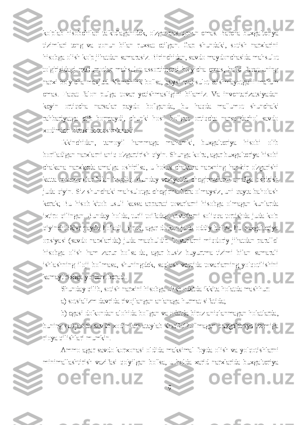 ko'plab   hisobchilari   ta'kidlaganidek,   o'zgarmas   qonun   emas.   Barcha   buxgalteriya
tizimlari   teng   va   qonun   bilan   ruxsat   etilgan.   Gap   shundaki,   sotish   narxlarini
hisobga olish ko'p jihatdan samarasiz. Birinchidan, savdo maydonchasida mahsulot
to'g'risidagi   ma'lumotlar   mahsulot   assortimenti   bo'yicha   emas,   balki   faqat   uning
narxi   bo'yicha   mavjud.   Kamchilik   bo'lsa,   qaysi   mahsulot   etishmayotgani   ma'lum
emas.   Faqat   falon   pulga   tovar   yetishmasligini   bilamiz.   Va   inventarizatsiyadan
keyin   ortiqcha   narsalar   paydo   bo'lganda,   bu   haqda   ma'lumot   shunchaki
rahbariyatga   etib   bormaydi,   chunki   hosil   bo'lgan   ortiqcha   narsa   darhol   savdo
xodimlari o'rtasida taqsimlanadi.
Ikkinchidan,   tamoyil   hammaga   ma'lumki,   buxgalteriya   hisobi   olib
boriladigan narxlarni aniq o'zgartirish qiyin. Shunga ko'ra, agar buxgalteriya hisobi
chakana   narxlarda   amalga   oshirilsa,   u   holda   chakana   narxning   har   bir   o'zgarishi
katta   muammolar   bilan   bog'liq.   Bunday   vaziyatda   chegirmalarni   amalga   oshirish
juda qiyin. Siz shunchaki mahsulotga chegirma bera olmaysiz, uni qayta baholash
kerak;   Bu   hisob-kitob   usuli   kassa   apparati   tovarlarni   hisobga   olmagan   kunlarda
ixtiro qilingan. Bunday holda, turli toifadagi tovarlarni soliqqa tortishda juda ko'p
qiyinchiliklar paydo bo'ladi. Biroq, agar do'kon juda oddiy bo'lsa, bu buxgalteriya
opsiyasi   (savdo   narxlarida)   juda  maqbuldir.  Tovarlarni   miqdoriy  jihatdan   parallel
hisobga   olish   ham   zarur   bo'lsa-da,   agar   busiz   buyurtma   tizimi   bilan   samarali
ishlashning   iloji   bo'lmasa,   shuningdek,   saqlash   vaqtida   tovarlarning   yo'qotilishini
kamaytirishga yordam beradi.
Shunday qilib, sotish narxini hisobga olish odatda ikkita holatda mashhur:
a) sotsializm davrida rivojlangan an'anaga hurmat sifatida;
b) egasi do'kondan alohida bo'lgan va odatda biroz aniqlanmagan holatlarda,
buning natijasida savdo xodimlari ataylab shaffof bo'lmagan buxgalteriya tizimiga
rioya qilishlari mumkin.
Ammo agar savdo korxonasi  oldida maksimal  foyda olish va yo'qotishlarni
minimallashtirish   vazifasi   qo'yilgan   bo'lsa,   u   holda   xarid   narxlarida   buxgalteriya
9 