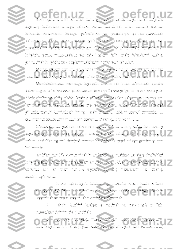Bizningcha, aholini ish bilan bandligini ta’minlashda bu yo‘nalish bo‘yicha
quyidagi   tadbirlarni   amalga   oshirish   zarur:   davlat   ish   bilan   bandlik   xizmati
tarkibida   xodimlarni   kasbga   yo‘naltirish   va   psixologik   qo‘llab-quvvatlash
bo‘limlarini   tashkil   etish;   kasbga   yo‘naltirishni   psixologik   jihatdan   qo‘llab-
quvvatlash   bo‘yicha   ilmiy   asoslangan   dasturlarni   ishlab   chiqish;   bu   yo‘nalish
bo‘yicha   yetuk   mutaxassislar   va   psixologlarni   jalb   etish;   ishsizlarni   kasbga
yo‘naltirish bo‘yicha psixologlar maslahatini berish va boshqalar.
Mehnat   bozori   oqilona   shakllanishini   asosiy   va   hal   qiluvchi   sharti-mehnat
resurslari bilan ish joylari o‘rtasidagi o‘zaro mutanosiblikni ta’minlashdir.
Mamlakatimizda   mehnatga   layoqatli   aholini   ish   bilan   ta’minlash   qancha
dolzarbligini to‘la tasavvur qilish uchun demografik vaziyatga bir nazar tashlaylik.
Bizda aholining tabiiy o‘sishi keyingi yillarda bir oz sekinlashganiga qaramasdan,
hamdo‘stlik   mamlakatlari   orasida   eng   yuqoriligicha   saqlanib   turibdi.   Keyingi
yillarda,   respublikamizda   aholining   o‘sishi   o‘rtacha   1,5%   ni   tashkil   etmoqda.   Bu
esa, mehnat resurslarini mutanosib ravishda o‘sishiga olib kelmoqda. 
O‘zbekistonda   yashirin   ishsizlik   mavjud   bo‘lib,   uning   ko‘lamlari   rasmiy
qayd   etilayotgan   ishsizlik   darajasini   ancha   sezilarli   ortda   qoldirmoqda,   shuning
uchun   ishsizlikning   real   darajasi   mehnat   bo‘limlarida   qayd   etilayotgandan   yuqori
bo‘lmoqda.
Ish bilan bandlik xizmatini ish bilan bandlik sohasidagi asosiy yo‘nalishlari
bo‘yicha faoliyati holatining natijalari shuni ko‘rsatadiki, mehnat bozorini tartibga
solishda   faol   ish   bilan   bandlik   siyosati   quyidagi   masalalarni   hal   etishga
qaratilmog‘i zarur:
1. Bozor   iqtisodiyoti   talabalariga   muvofiq   ishchi   kuchi   sifatini
oshirishda   ish   bilan   band   bo‘lmagan   aholi   va   ishsiz   fuqarolarni   kasbga
tayyorlash va qayta tayyorlash tizimini rivojlantirish;
2. Ishchi   kuchini   kasbga   yo‘naltirish   va   psixologik   qo‘llab-
quvvatlash tizimini rivojlantirish;
3. Ijtimoiy   himoyaga   muhtoj   bo‘lgan   fuqarolarni   (nogironlarni,
bolalik ayollarni, boshqa joydan kuchib kelganlarni, yoshlarni va boshqalar) 