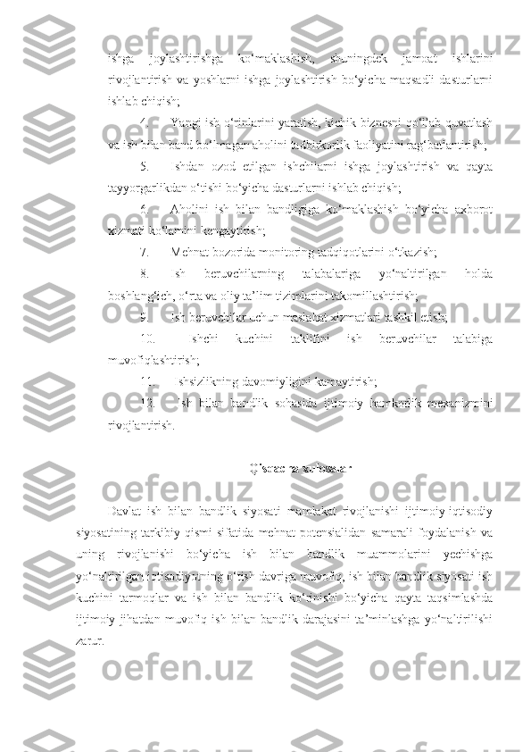 ishga   joylashtirishga   ko‘maklashish,   shuningdek   jamoat   ishlarini
rivojlantirish   va   yoshlarni   ishga   joylashtirish   bo‘yicha   maqsadli   dasturlarni
ishlab chiqish;
4. Yangi ish o‘rinlarini yaratish, kichik biznesni qo‘llab-quvatlash
va ish bilan band bo‘lmagan aholini tadbirkorlik faoliyatini rag‘batlantirish;
5. Ishdan   ozod   etilgan   ishchilarni   ishga   joylashtirish   va   qayta
tayyorgarlikdan o‘tishi bo‘yicha dasturlarni ishlab chiqish;
6. Aholini   ish   bilan   bandligiga   ko‘maklashish   bo‘yicha   axborot
xizmati ko‘lamini kengaytirish;
7. Mehnat bozorida monitoring ta d qiqotlarini o‘tkazish;
8. Ish   beruvchilarning   talabalariga   yo‘naltirilgan   holda
boshlang‘ich, o‘rta va oliy ta’lim tizimlarini takomillashtirish;
9. Ish beruvchilar uchun maslahat xizmatlari  tashkil etish ;
10.   Ishchi   kuchini   taklifini   ish   beruvchilar   talabiga
muvofiqlashtirish;
11.   Ishsizlikning davomiyligini kamaytirish;
12.   Ish   bilan   bandlik   sohasida   ijtimoiy   hamkorlik   mexanizmini
rivojlantirish.
Qisqacha xulosalar
Davlat   ish   bilan   bandlik   siyosati   mamlakat   rivojlanishi   ijtimoiy-iqtisodiy
siyosatining   tarkibiy   qismi   sifatida   mehnat   potensialidan   samarali   foydalanish   va
uning   rivojlanishi   bo‘yicha   ish   bilan   bandlik   muammolarini   yechishga
yo‘naltirilgan iqtisodiyotning o‘tish davriga muvofiq, ish bilan bandlik siyosati ish
kuchini   tarmoqlar   va   ish   bilan   bandlik   ko‘rinishi   bo‘yicha   qayta   taqsimlashda
ijtimoiy   jihatdan   muvofiq   ish   bilan   bandlik   darajasini   ta’minlashga   yo‘naltirilishi
zarur. 