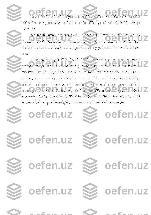 Davlat ish bilan bandlik siyosati doirasida ish bilan bandlikka ko‘maklashish
ikki   yo‘nalishda,   passiv   va   faol   ish   bilan   bandlik   siyosati   ko‘rinishlarida   amalga
oshiriladi.
Mehnat   bozorida   har   tomonlama     samarali   va   istiqbolli   ish   bilan   bandlik
Dasturini  tuzish maqsadida uning har bir bo‘limi uchun ko‘rsatilishi zarur bo‘lgan
davlat ish bilan bandlik xizmati faoliyatining asosiy yo‘nalishlarini ishlab chiqish
zarur.
Iqtisodiyotning   yuksalish   davrida   ish   bilan   bandlik   xizmati   nafaqat   yangi
turdagi   faoliyatlarga   ishchi   kuchini   joylashtirish,   balki   mehnat   resurslaridan
maksimal darajada foydalanish, ishsizlarni qayta o‘qitishni turli dasturlarini ishlab
chiqish,   zarur   malakaga   ega   ishchilarni   tanlab   olish   usullari   va   ishchi   kuchiga
talabni   oshirish   imkoniyatlari   hamda   shart-sharoitlariga   ega   bo‘ladi.
Iqtisodiyotning   tanazzuli   davrida,   ish   bilan   bandlik   xizmati   organlari   mehnat
bozorining   kan’yukturasidan   kelib   chiqqan   holda   aholining   ish   bilan   bandligi
muammolarining yechimi to‘g‘risida maqbul takliflarni berishi mumkin. 