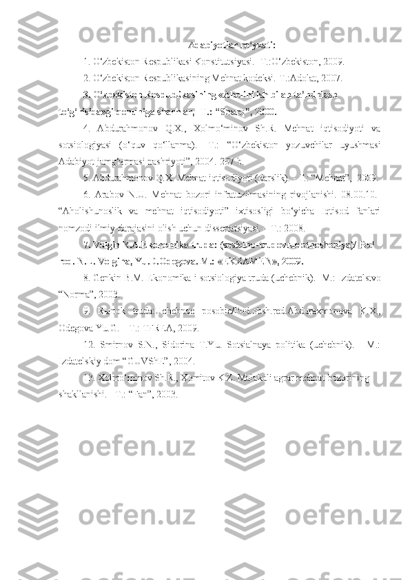 Adabiyotlar ro‘yxati:
1. O‘zbekiston Respublikasi Konstitutsiyasi. -T.:O‘zbekiston, 2009.  
2. O‘zbekiston Respublikasining Mehnat kodeksi.-T.:Adolat, 2007.  
3. O‘zbekiston Respublikasining «Aholini ish bilan ta’minlash 
to‘g‘risida»gi qonuniga sharhlar, -T.: “Sharq”, 2000.
4.   Abdurahmonov   Q.X.,   Xolmo‘minov   Sh.R.   Mehnat   iqtisodiyoti   va
sotsiologiyasi   (o‘quv   qo‘llanma).   -T.:   “O‘zbekiston   yozuvchilar   uyushmasi
Adabiyot jamg‘armasi nashriyoti”, 2004.-207 b. 
5. Abdurahmonov Q.X. Mehnat iqtisodiyoti (darslik). - T.: “Mehnat”,  2009.
6.   Arabov   N.U.   Mehnat   bozori   infratuzilmasining   rivojlanishi.   08.00.10.-
“Aholishunoslik   va   mehnat   iqtisodiyoti”   ixtisosligi   bo‘yicha   Iqtisod   fanlari
nomzodi ilmiy darajasini olish uchun dissertatsiyasi. – T.: 2008.
7.  Volgin N.A.Ekonomika truda: (sosialno-trudov ы e otnosheniya)/ Pod 
red.  N.L. Volgina, Yu.D.Odegova. M.: «EKZAMEN», 2009.
8. Genkin B.M. Ekonomika i sotsiologiya truda (uchebnik). -M.:  Izdatelstvo
“Norma”, 2003. 
9.   R ы nok   truda:Uchebnoe   posobie/Pod.obsh.red.Abduraxmonova   K.X.,
Odegova Yu.G. – T.: TFREA, 2009.
12.   Smirnov   S.N.,   Sidorina   T.Yu.   Sotsialnaya   politika   (uchebnik).   -   M.:
Izdatel skiy dom “GUVShE”, 2004.
13. Xolmo‘minov Sh.R., Xomitov K.Z. Malakali agrar mehnat bozorining 
shakllanishi. - T.: “Fan”, 2003. 