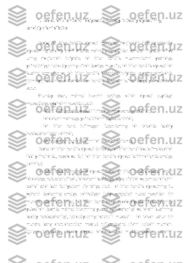 1.   Davlat ish bilan bandlik siyosati – ijtimoiy-iqtisodiy siyosatining 
tarkibiy qismi sifatida
Davlat   ish   bilan   bandlik   siyosati   mamlakat   rivojlanishi   ijtimoiy-iqtisodiy
siyosatining   tarkibiy   qismi   sifatida   mehnat   potensialidan   samarali   foydalanish   va
uning   rivojlanishi   bo‘yicha   ish   bilan   bandlik   muammolarini   yechishga
yo‘naltirilgan iqtisodiyotning o‘tish davriga muvofiq, ish bilan bandlik siyosati ish
kuchini   tarmoqlar   va   ish   bilan   bandlik   ko‘rinishi   bo‘yicha   qayta   taqsimlashda
ijtimoiy   jihatdan   muvofiq   ish   bilan   bandlik   darajasini   ta’minlashga   yo‘naltirilishi
zarur.
Shunday   ekan,   mehnat   bozorini   tartibga   solish   siyosati   quyidagi
maqsadlarga erishishni nazarda tutadi:
- ishchi kuchiga talab va taklif o‘rtasida muvozanatga erishish;
- ishsizlarni mehnatga yo‘naltirishni rag‘batlantirish;
- ish   bilan   band   bo‘lmagan   fuqarolarning   ish   izlashda   kasbiy
harakatchanligini  oshirish;
- ish izlayotgan har bir kishini ish bilan ta’minlamoq.
Davlat ish bilan bandlik siyosati doirasida ish bilan bandlikka ko‘maklashish
ikki   yo‘nalishda,   passiv   va   faol   ish   bilan   bandlik   siyosati   ko‘rinishlarida   amalga
oshiriladi.
Ish bilan bandlikning passiv siyosati  davlat ish bilan bandlik xizmati orqali
ishsizlarga nafaqalar to‘lash, ishsizlarni kasblarga qayta o‘qitish va jamoat ishlarini
tashkil   etish   kabi   faoliyatlarni   o‘z   ichiga   oladi.   Ish   bilan   b andlik   siyosatining   bu
varianti   davlatning   amalga   oshiradigan   joriy   xarajatlari   nuqtai-nazaridan   bir
muncha   tejamlidir.   Biroq ,   ish   bilan   bandlikning   passiv   siyosati   iqtisodiyotning
yuksalishi   davrida   mehnat   bozorining   yuqori   egiluvchanligi   va   ishchi   kuchining
kasbiy   harakatchanligi ,   iqtisodiyotning   istiqbolli   mustaqil       ish   izlash   uchun   bir
muncha   keng   shart-sharoitlari   mavjud   bo‘lgandagina   o‘zini   oqlashi   mumkin.
Qolgan   holatlarda     passiv   siyosat   ishsizlik   uzoq   muddat   davom     etishini 