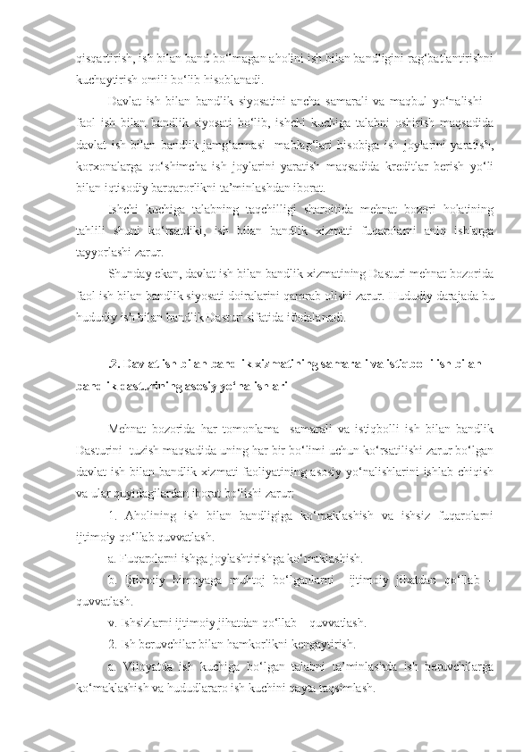 qisqartirish, ish bilan band bo‘lmagan aholini ish bilan bandligini rag‘batlantirishni
kuchaytirish omili bo‘lib hisoblanadi. 
Davlat   ish   bilan   bandlik   siyosatini   ancha   samarali   va   maqbul   yo‘nalishi   –
faol   ish   bilan   bandlik   siyosati   bo‘lib,   ishchi   kuchiga   talabni   oshirish   maqsadida
davlat   ish   bilan   bandlik   jamg‘armasi     mablag‘lari   hisobiga   ish   joylarini   yaratish,
korxonalarga   qo‘shimcha   ish   joylarini   yaratish   maqsadida   kreditlar   berish   yo‘li
bilan iqtisodiy barqarorlikni ta’minlashdan iborat.
Ishchi   kuchiga   talabning   taqchilligi   sharoitida   mehnat   bozori   holatining
tahlili   shuni   ko‘rsatdiki,   ish   bilan   bandlik   xizmati   fuqarolarni   aniq   ishlarga
tayyorlashi zarur.
Shunday ekan, davlat ish bilan bandlik xizmatining Dasturi mehnat bozorida
faol ish bilan bandlik siyosati doiralarini qamrab olishi zarur.  Hududiy  darajada bu
hududiy ish bilan bandlik Dasturi sifatida ifodalanadi.
 
.2.   D avlat ish bilan bandlik xizmatining  samarali va istiqbolli ish bilan 
bandlik dasturining asosiy yo‘nalishlari
Mehnat   bozorida   har   tomonlama     samarali   va   istiqbolli   ish   bilan   bandlik
Dasturini  tuzish maqsadida uning har bir bo‘limi uchun ko‘rsatilishi zarur bo‘lgan
davlat ish bilan bandlik xizmati faoliyatining asosiy yo‘nalishlarini ishlab chiqish
va ular quyidagilardan iborat bo‘lishi zarur:
1.   Aholining   ish   bilan   bandligiga   ko‘maklashish   va   ishsiz   fuqarolarni
ijtimoiy qo‘llab quvvatlash.
a. Fuqarolarni ishga joylashtirishga ko‘maklashish.
b.   Ijtimoiy   himoyaga   muhtoj   bo‘lganlarni     ijtimoiy   jihatdan   qo‘llab   –
quvvatlash.
v. Ishsizlarni ijtimoiy jihatdan qo‘llab – quvvatlash.
2. Ish beruvchilar bilan hamkorlikni kengaytirish.
a.   Viloyatda   ish   kuchiga   bo‘lgan   talabni   ta’minlashda   ish   beruvchilarga
ko‘maklashish va hududlararo ish kuchini qayta taqsimlash. 