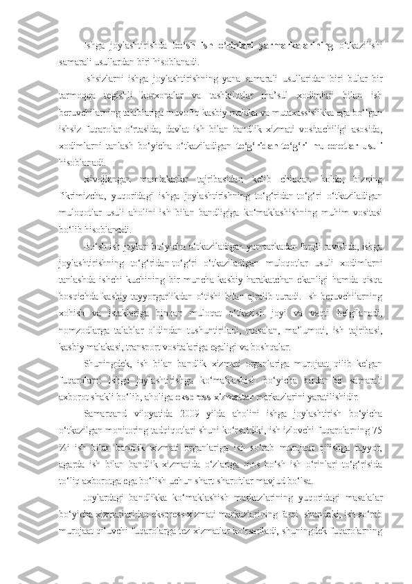 Ishga   joylashtirishda   bo‘sh   ish   o‘rinlari   yarmarkalarining   o‘tkazilishi
samarali usullardan biri hisoblanadi.
Ishsizlarni   ishga   joylashtirishning   yana   samarali   usullaridan   biri   bular   bir
tarmoqqa   tegishli   korxonalar   va   tashkilotlar   ma’sul   xodimlari   bilan   ish
beruvchilarning talablariga muvofiq kasbiy malaka va mutaxassislikka ega bo‘lgan
ishsiz   fuqarolar   o‘rtasida,   davlat   ish   bilan   bandlik   xizmati   vositachiligi   asosida,
xodimlarni   tanlash   bo‘yicha   o‘tkaziladigan   to‘g‘ridan-to‘g‘ri   muloqotlar   usuli
hisoblanadi. 
Rivojlangan   mamlakatlar   tajribasidan   kelib   chiqqan   holda,   bizning
fikrimizcha,   yuqoridagi   ishga   joylashtirishning   to‘g‘ridan-to‘g‘ri   o‘tkaziladigan
muloqotlar   usuli   aholini   ish   bilan   bandligiga   ko‘maklashishning   muhim   vositasi
bo‘lib hisoblanadi.
Bo‘sh ish joylari bo‘yicha o‘tkaziladigan yarmarkadan farqli ravishda, ishga
joylashtirishning   to‘g‘ridan-to‘g‘ri   o‘tkaziladigan   muloqotlar   usuli   xodimlarni
tanlashda   ishchi   kuchining   bir   muncha   kasbiy   harakatchan   ekanligi   hamda   qisqa
bosqichda   kasbiy   tayyorgarlikdan   o‘tishi   bilan   ajralib   turadi.   Ish   beruvchilarning
xohish   va   istaklariga   binoan   muloqat   o‘tkazish   joyi   va   vaqti   belgilanadi,
nomzodlarga   talablar   oldindan   tushuntiriladi,   masalan,   ma’lumoti,   ish   tajribasi,
kasbiy malakasi, transport vositalariga egaligi va boshqalar.
Shuningdek,   ish   bilan   bandlik   xizmati   organlariga   murojaat   qilib   kelgan
fuqarolarni   ishga   joylashtirishga   ko‘maklashish   bo‘yicha   birdan-bir   samarali
axborot shakli bo‘lib, aholiga  ekspress-xizmatlar  markazlarini yaratilishidir.
Samarqand   viloyatida   2009   yilda   aholini   ishga   joylashtirish   bo‘yicha
o‘tkazilgan monitoring tadqiqotlari shuni ko‘rsatdiki, ish izlovchi fuqarolarning 75
%i   ish   bilan   bandlik   xizmati   organlariga   ish   so‘rab   murojaat   qilishga   tayyor,
agarda   ish   bilan   bandlik   xizmatida   o‘zlariga   mos   bo‘sh   ish   o‘rinlari   to‘g‘risida
to‘liq axborotga ega bo‘lish uchun shart-sharoitlar mavjud bo‘lsa. 
Joylardagi   bandlikka   ko‘maklashish   markazlarining   yuqoridagi   masalalar
bo‘yicha xizmatlaridan ekspress xizmati markazlarining farqi  shundaki, ish so‘rab
murojaat qiluvchi fuqarolarga tez xizmatlar ko‘rsatiladi, shuningdek fuqarolarning 