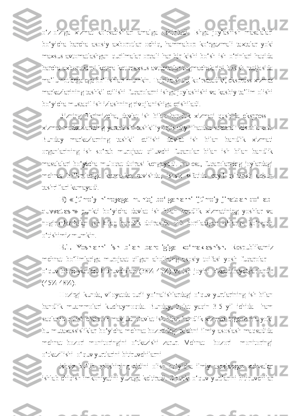 o‘z-o‘ziga   xizmat   ko‘rsatishlari   amalga   oshiriladi.   Ishga   joylashish   masalalari
bo‘yicha   barcha   asosiy   axborotlar   ochiq,   hammabop   ko‘rgazmali   taxtalar   yoki
maxsus   avtomatlashgan   qurilmalar   orqali   har   bir   kishi   bo‘sh   ish   o‘rinlari   haqida
barcha axborotlarni ketma-ket maxsus avtomatlar tugmachalarini bosish natijasida
ma’lumotlarga ega bo‘lishlari mumkin. Tajriba shuni ko‘rsatadiki, ekspress-xizmat
markazlarining tashkil etilishi fuqarolarni ishga joylashishi va kasbiy ta’lim olishi
bo‘yicha mustaqil ish izlashning rivojlanishiga erishiladi. 
Bizning   fikrimizcha,   davlat   ish   bilan   bandlik   xizmati   qoshida   ekspress   –
xizmat markazlarining yaratilishi tashkiliy-iqtisodiy jihatdan samarali hisoblanadi.
Bunday   markazlarning   tashkil   etilishi   davlat   ish   bilan   bandlik   xizmati
organlarining   ish   so‘rab   murojaat   qiluvchi   fuqarolar   bilan   ish   bilan   bandlik
masalalari   bo‘yicha   muloqat   doirasi   kengayadi.   Bu   esa,   fuqarolarning   joylardagi
mehnat   bo‘limlariga   ketma-ket   ravishda,   ishsiz   sifatida   qayd   qildirish   uchun
tashriflari kamayadi.  
B)   «Ijtimoiy   himoyaga   muhtoj   bo‘lganlarni   ijtimoiy   jihatdan   qo‘llab-
quvvatlash»   punkti   bo‘yicha   davlat   ish   bilan   bandlik   xizmatining   yoshlar   va
nogironlar   bilan   ish   bilan   bandlik   doirasida   olib   boriladigan   ishlarini   ko‘rsatib
o‘tishimiz mumkin.
B .1.   Yoshlarni   ish   bilan   bandligiga   ko‘maklashish.   Respublikamiz
mehnat   bo‘limlariga   muroj a at   qilgan   aholining   asosiy   toifasi   yosh   fuqarolar   –
o‘quv   bilim   yurtlari   bitiruvchilari   (38%-40%)   va   ish   joyini   o‘zgartirayotganlardir
(45%-48%) .  
Hozirgi   kunda,   viloyatda   turli   yo‘nalishlardagi   o‘quv   yurtlarining   ish   bilan
bandlik   muammolari   kuchaymoqda.   Bunday,   holat   yaqin   3-5   yil   ichida     ham
saqlanib qolish ehtimoli mavjud. Davlat ish bilan bandlik xizmati organlari u yoki
bu mutaxassisliklar  bo‘yicha mehnat bozoridagi talabni ilmiy asoslash  maqsadida
mehnat   bozori   monitoringini   o‘tkazishi   zarur.   Mehnat     bozori     monitoringi
o‘tkazilishi  o‘quv yurtlarini bitiruvchilarni 
ishsiz   bo‘lib   qolishining   oldini   olish   bo‘yicha   ilmiy   asoslangan   xulosalar
ishlab chiqish imkoniyatini yuzaga keltiradi. Chunki o‘quv yurtlarini bitiruvchilar 