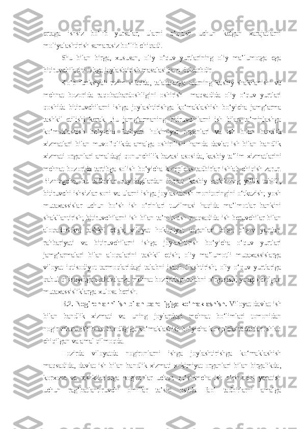 ertaga   ishsiz   bo‘lib   yursalar,   ularni   o‘qitish   uchun   ketgan   xarajatlarni
moliyalashtirish samarasiz bo‘lib chiqadi. 
Shu   bilan   birga,   xususan,   oliy   o‘quv   yurtlarining   oliy   ma’lumotga   ega
bitiruvchilarini ishga joylashtirish masalasi ham dolzarbdir.
Ko‘p   funksiyali   tizim   sifatida,   talabalarga   ularning   kasbiy   shakllanishi   va
mehnat   bozorida   raqobatbardoshligini   oshirish     maqsadida   oliy   o‘quv   yurtlari
qoshida   bitiruvchilarni   ishga   joylashtirishga   ko‘maklashish   bo‘yicha   jamg‘arma
tashkil   etilishi   kerak.   Bu   jamg‘armaning   bitiruvchilarni   ish   bilan   ta’minlashga
ko‘maklashish   bo‘yicha   faoliyati   hokimiyat   organlari   va   ish   bilan   bandlik
xizmatlari   bilan   muvofiqlikda   amalga   oshirilishi   hamda   davlat   ish   bilan   bandlik
xizmati   organlari  amaldagi  qonunchilik  bazasi  asosida,  kasbiy-ta’lim  xizmatlarini
mehnat   bozorida  tartibga  solish  bo‘yicha  kompleks   tadbirlar   ishlab  chiqish   zarur.
Bizningcha,   bu   tadbirlar   quyidagilardan   iborat:   kasbiy   tarkibning   yillik   tahlili,
bitiruvchi ishsizlar soni va ularni ishga joylashtirish monitoringini o‘tkazish; yosh
mutaxassislar   uchun   bo‘sh   ish   o‘rinlari   tuzilmasi   haqida   ma’lmotlar   bankini
shakllantirish; bitiruvchilarni ish bilan ta’minlash maqsadida ish beruvchilar bilan
aloqadorlikni   tashkil   etish;   viloyat   hokimiyat   organlari   bilan   o‘quv   yurtlari
rahbariyati   va   bitiruvchilarni   ishga   joylashtirish   bo‘yicha   o‘quv   yurtlari
jamg‘armalari   bilan   aloqalarini   tashkil   etish;   oliy   ma’lumotli   mutaxassislarga
viloyat   iqtisodiyot   tarmoqlaridagi   talabni   istiqbollashtirish;   oliy   o‘quv   yurtlariga
qabul qilinayotgan talabalarga mehnat bozoridagi talabni o‘rganish; yangi ochilgan
mutaxassisliklarga xulosa berish. 
B.2.   Nogironlarni ish bilan bandligiga ko‘maklashish.   Viloyat davlat ish
bilan   bandlik   xizmati   va   uning   joylardagi   mehnat   bo‘limlari   tomonidan
nogironlarni ish bilan bandligiga ko‘maklashish bo‘yicha kompleks tadbirlar ishlab
chiqilgan va amal qilmoqda. 
Hozirda   viloyatda   nogironlarni   ishga   joylashtirishga   ko‘maklashish
maqsadida,   davlat   ish   bilan   bandlik   xizmati   xokimiyat   organlari   bilan   birgalikda,
korxona   va   tashkilotlarga   nogironlar   uchun   qo‘shimcha   ish   o‘rinlarini   yaratish
uchun   rag‘batlantiruvchi   omillar   ta’siri   ostida   faol   tadbirlarni   amalga 