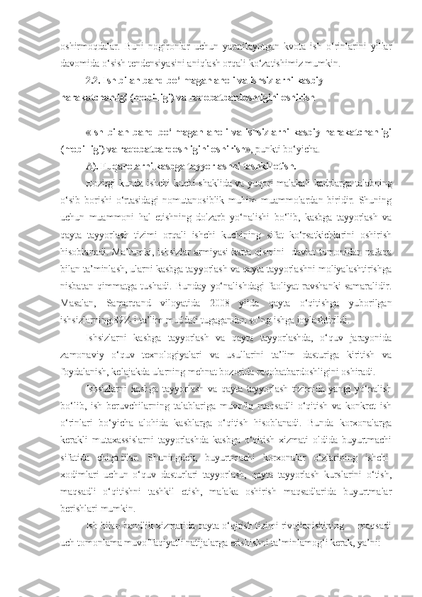 oshirmoqdalar.   Buni   nogironlar   uchun   yaratilayotgan   kvota   ish   o‘rinlarini   yillar
davomida o‘sish tendensiyasini aniqlash orqali ko‘zatishimiz mumkin.
2.2. Ish bilan band bo‘lmagan aholi va ishsizlarni kasbiy 
harakatchanligi (mobilligi) va raqobatbardoshligini oshirish
«Ish   bilan   band   bo‘lmagan   aholi   va   ishsizlarni   kasbiy   harakatchanligi
(mobilligi) va raqobatbardoshligini oshirish» , punkti bo‘yicha.
A).  Fuqarolarni kasbga tayyorlashni tashkil etish.
Hozirgi kunda ishchi kuchi shaklida va yuqori malakali kadrlar ga   talabning
o‘sib   borishi   o‘rtasidagi   nomutanosiblik   muhim   muammolardan   biridir.   Shuning
uchun   muammoni   hal   etishning   dolzarb   yo‘nalishi   bo‘lib,   kasbga   tayyorlash   va
qayta   tayyorlash   tizimi   orqali   ishchi   kuchining   sifat   ko‘rsatkichlarini   oshirish
hisoblanadi.  Ma’lumki, ishsizlar   armiyasi  katta  qismini    davlat   tomonidan  nafaqa
bilan ta’minlash, ularni kasbga tayyorlash va qayta tayyorlashni moliyalashtirishga
nisbatan   qimmatga   tushadi.   Bunday   yo‘nalishdagi   faoliyat   ravshanki   samaralidir.
Masalan,   Samarqand   viloyatida   200 8   yilda   qayta   o‘qitishga   yuborilgan
ishsizlarning 89% i ta’lim muddati tugagandan so‘ng ishga joylashtirildi.
Ishsizlarni   kasbga   tayyorlash   va   qayta   tayyorlashda,   o‘quv   jarayonida
zamonaviy   o‘quv   texnologiyalari   va   usullarini   ta’lim   dasturiga   kiritish   va
foydalanish, kelajakda ularning mehnat bozorida raqobatbardoshligini oshiradi.
Ishsizlarni   kasbga   tayyorlash   va   qayta   tayyorlash   tizimida   yangi   yo‘nalish
bo‘lib,   ish   beruvchilarning   talablariga   muvofiq   maqsadli   o‘qitish   va   konkret   ish
o‘rinlari   bo‘yicha   alohida   kasblarga   o‘qitish   hisoblanadi.   Bunda   korxonalarga
kerakli   mutaxassislarni   tayyorlashda   kasbga   o‘qitish   xizmati   oldida   buyurtmachi
sifatida   chiqadilar.   Shuningdek,   buyurtmachi   korxonalar   o‘zlarining   ishchi-
xodimlari   uchun   o‘quv   dasturlari   tayyorlash,   qayta   tayyorlash   kurslarini   o‘tish,
maqsadli   o‘qitishni   tashkil   etish,   malaka   oshirish   maqsadlarida   buyurtmalar
berishlari mumkin.
Ish bilan bandlik xizmatida qayta o‘qitish tizimi rivojlanishining     maqsadi
uch tomonlama muvoffaqiyatli natijalarga erishishni ta’minlamog‘i kerak, ya’ni: 