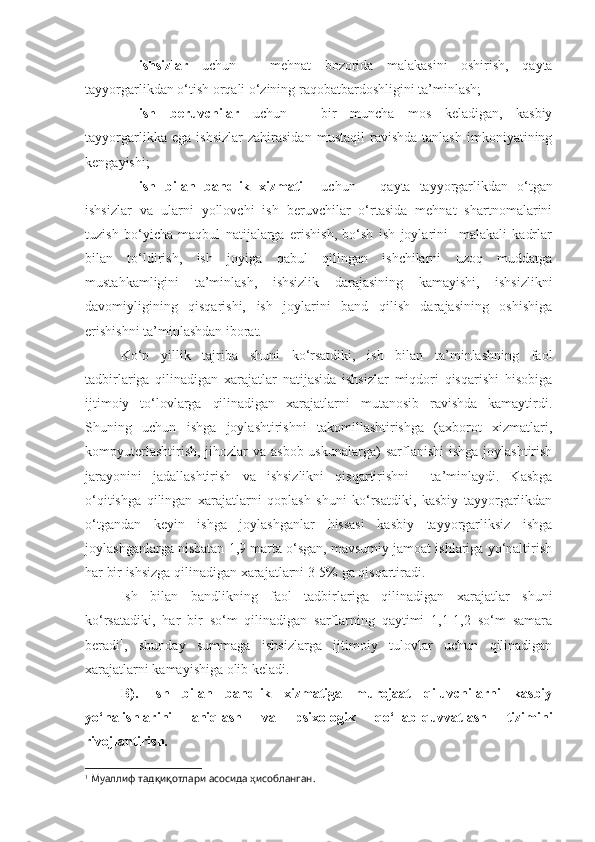 -   ishsizlar   uchun   –   mehnat   bozorida   malakasini   oshirish,   qayta
tayyorgarlikdan o‘tish orqali o‘zining raqobatbardoshligini ta’minlash;
- ish   beruvchilar   uchun   –   bir   muncha   mos   keladigan,   kasbiy
tayyorgarlikka   ega   ishsizlar   zahirasidan   mustaqil   ravishda   tanlash   imkoniyatining
kengayishi;
- ish   bilan   bandlik   xizmati     uchun   –   qayta   tayyorgarlikdan   o‘tgan
ishsizlar   va   ularni   yollovchi   ish   beruvchilar   o‘rtasida   mehnat   shartnomalarini
tuzish   bo‘yicha   maqbul   natijalarga   erishish,   bo‘sh   ish   joylarini     malakali   kadrlar
bilan   to‘ldirish,   ish   joyiga   qabul   qilingan   ishchilarni   uzoq   muddatga
mustahkamligini   ta’minlash,   ishsizlik   darajasining   kamayishi,   ishsizlikni
davomiyligining   qisqarishi,   ish   joylarini   band   qilish   darajasining   oshishiga
erishishni ta’minlashdan iborat. 
Ko‘p   yillik   tajriba   shuni   ko‘rsatdiki,   ish   bilan   ta’minlashning   faol
tadbirlariga   qilinadigan   xarajatlar   natijasida   ishsizlar   miqdori   qisqarishi   hisobiga
ijtimoiy   to‘lovlarga   qilinadigan   xarajatlarni   mutanosib   ravishda   kamaytirdi.
Shuning   uchun   ishga   joylashtirishni   takomillashtirishga   (axborot   xizmatlari,
kompyuterlashtirish,  jihozlar  va  asbob-uskunalarga)  sarflanishi  ishga  joylashtirish
jarayonini   jadallashtirish   va   ishsizlikni   qisqartirishni     ta’minlaydi.   Kasbga
o‘qitishga   qilingan   xarajatlarni   qoplash   shuni   ko‘rsatdiki,   kasbiy   tayyorgarlikdan
o‘tgandan   keyin   ishga   joylashganlar   hissasi   kasbiy   tayyorgarliksiz   ishga
joylashganlarga nisbatan 1,9 marta o‘sgan, mavsumiy jamoat ishlariga yo‘naltirish
har bir ishsizga qilinadigan xarajatlarni 3-5% ga qisqartiradi.
Ish   bilan   bandlikning   faol   tadbirlariga   qilinadigan   xarajatlar   shuni
ko‘rsatadiki,   har   bir   so‘m   qilinadigan   sarflarning   qaytimi   1,1-1,2   so‘m   samara
beradi 1
,   shunday   summaga   ishsizlarga   ijtimoiy   tulovlar   uchun   qilinadigan
xarajatlarni kamayishiga olib keladi.
B).   Ish   bilan   bandlik   xizmatiga   murojaat   qiluvchilarni   kasbiy
yo‘nalishlarini   aniqlash   va   psixologik   qo‘llab-quvvatlash   tizimini
rivojlantirish. 
1
 Муаллиф тадқиқотлари асосида ҳисобланган. 