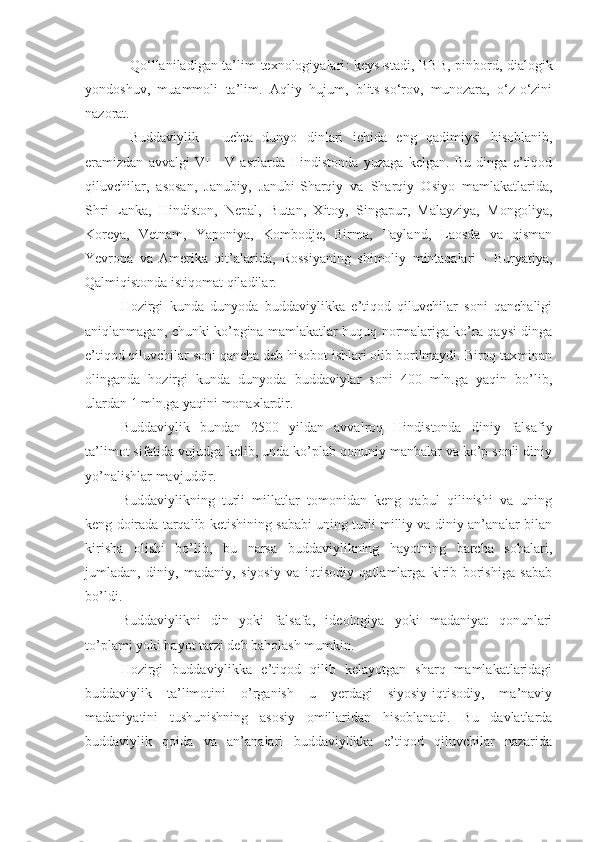     Qo‘llaniladigan ta’lim texnologiyalari :   keys-stadi, BBB, pinbord,   dialogik
yondoshuv,   muammoli   ta’lim.   Aqliy   hujum,   blits-so‘rov,   munozara,   o‘z-o‘zini
nazorat.
  Buddaviylik   -   uchta   dunyo   dinlari   ichida   eng   qadimiysi   hisoblanib,
eramizdan   avvalgi   VI   -   V   asrlarda   Hindistonda   yuzaga   kelgan.   Bu   dinga   e’tiqod
qiluvchilar,   asosan,   Janubiy,   Janubi-Sharqiy   va   Sharqiy   Osiyo   mamlakatlarida,
Shri-Lanka,   Hindiston,   Nepal,   Butan,   Xitoy,   Singapur,   Malayziya,   Mongoliya,
Koreya,   Vetnam,   Yaponiya,   Kombodje,   Birma,   Tayland,   Laosda   va   qisman
Yevropa   va   Amerika   qit’alarida,   Rossiyaning   shimoliy   mintaqalari   -   Buryatiya,
Qalmiqistonda istiqomat qiladilar.
Hozirgi   kunda   dunyoda   buddaviylikka   e’tiqod   qiluvchilar   soni   qanchaligi
aniqlanmagan, chunki ko’pgina mamlakatlar huquq normalariga ko’ra qaysi dinga
e’tiqod qiluvchilar soni qancha deb hisobot ishlari olib borilmaydi. Biroq taxminan
olinganda   hozirgi   kunda   dunyoda   buddaviylar   soni   400   mln.ga   yaqin   bo’lib,
ulardan 1 mln.ga yaqini monaxlardir.
Buddaviylik   bundan   2500   yildan   avvalroq   Hindistonda   diniy   falsafiy
ta’limot sifatida vujudga kelib, unda ko’plab qonuniy manbalar va ko’p sonli diniy
yo’nalishlar mavjuddir. 
Buddaviylikning   turli   millatlar   tomonidan   keng   qabul   qilinishi   va   uning
keng doirada tarqalib ketishining sababi uning turli milliy va diniy an’analar bilan
kirisha   olishi   bo’lib,   bu   narsa   buddaviylikning   hayotning   barcha   sohalari,
jumladan,   diniy,   madaniy,   siyosiy   va   iqtisodiy   qatlamlarga   kirib   borishiga   sabab
bo’ldi.
Buddaviylikni   din   yoki   falsafa,   ideologiya   yoki   madaniyat   qonunlari
to’plami yoki hayot tarzi deb baholash mumkin.
Hozirgi   buddaviylikka   e’tiqod   qilib   kelayotgan   sharq   mamlakatlaridagi
buddaviylik   ta’limotini   o’rganish   u   yerdagi   siyosiy-iqtisodiy,   ma’naviy
madaniyatini   tushunishning   asosiy   omillaridan   hisoblanadi.   Bu   davlatlarda
buddaviylik   qoida   va   an’analari   buddaviylikka   e’tiqod   qiluvchilar   nazarida 