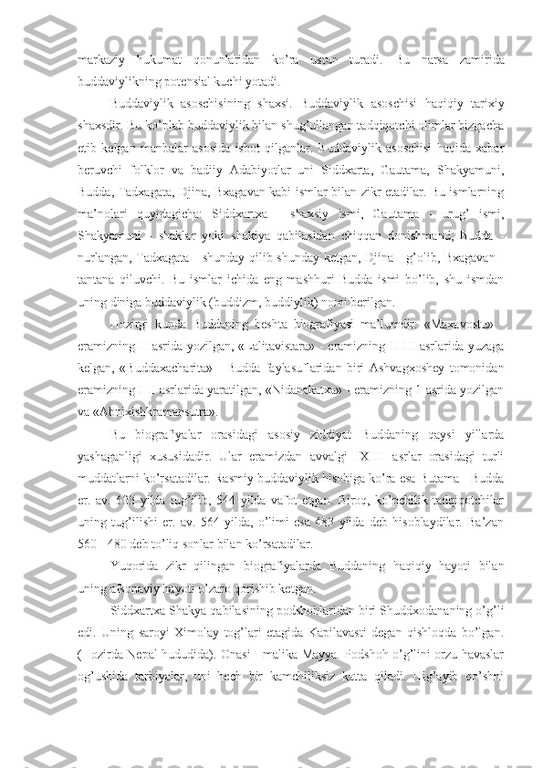 markaziy   hukumat   qonunlaridan   ko’ra   ustun   turadi.   Bu   narsa   zamirida
buddaviylikning potensial kuchi yotadi.
Buddaviylik   asoschisining   shaxsi.   Buddaviylik   asoschisi   haqiqiy   tarixiy
shaxsdir. Bu ko’plab buddaviylik bilan shug’ullangan tadqiqotchi olimlar bizgacha
etib   kelgan   manbalar   asosida   isbot   qilganlar.   Buddaviylik   asoschisi   haqida   xabar
beruvchi   folklor   va   badiiy   Adabiyotlar   uni   Siddxarta,   Gautama,   Shakyamuni,
Budda, Tadxagata, Djina, Bxagavan kabi ismlar bilan zikr etadilar. Bu ismlarning
ma’nolari   quyidagicha:   Siddxartxa   -   shaxsiy   ismi,   Gautama   -   urug’   ismi,
Shakyamuni   -   shaklar   yoki   shakiya   qabilasidan   chiqqan   donishmand,   Budda   -
nurlangan, Tadxagata - shunday qilib shunday ketgan, Djina - g’olib, Bxagavan -
tantana   qiluvchi.   Bu   ismlar   ichida   eng   mashhuri   Budda   ismi   bo’lib,   shu   ismdan
uning diniga buddaviylik (buddizm, buddiylik) nomi berilgan.
Hozirgi   kunda   Buddaning   beshta   biografiyasi   ma’lumdir:   «Maxavostu»   -
eramizning II asrida yozilgan, «Lalitavistara» - eramizning II-III asrlarida yuzaga
kelgan,   «Buddaxacharita»   -   Budda   faylasuflaridan   biri   Ashvagxoshey   tomonidan
eramizning I-II asrlarida yaratilgan, «Nidanakatxa» - eramizning 1-asrida yozilgan
va «Abnixishkramansutra».
Bu   biografiyalar   orasidagi   asosiy   ziddiyat   Buddaning   qaysi   yillarda
yashaganligi   xususidadir.   Ular   eramizdan   avvalgi   IX-III   asrlar   orasidagi   turli
muddatlarni ko’rsatadilar. Rasmiy buddaviylik hisobiga ko’ra esa Butama - Budda
er.   av.   623   yilda   tug’ilib,   544   yilda   vafot   etgan.   Biroq,   ko’pchilik   tadqiqotchilar
uning   tug’ilishi   er.   av.   564   yilda,   o’limi   esa   483   yilda   deb   hisoblaydilar.   Ba’zan
560 - 480 deb to’liq sonlar bilan ko’rsatadilar. 
Yuqorida   zikr   qilingan   biografiyalarda   Buddaning   haqiqiy   hayoti   bilan
uning afsonaviy hayoti o’zaro qorishib ketgan.
Siddxartxa Shakya qabilasining podshohlaridan biri Shuddxodananing o’g’li
edi.   Uning   saroyi   Ximolay   tog’lari   etagida   Kapilavasti   degan   qishloqda   bo’lgan.
(Hozirda Nepal hududida). Onasi - malika Mayya. Podshoh o’g’lini orzu havaslar
og’ushida   tarbiyalar,   uni   hech   bir   kamchiliksiz   katta   qiladi.   Ulg’ayib   qo’shni 