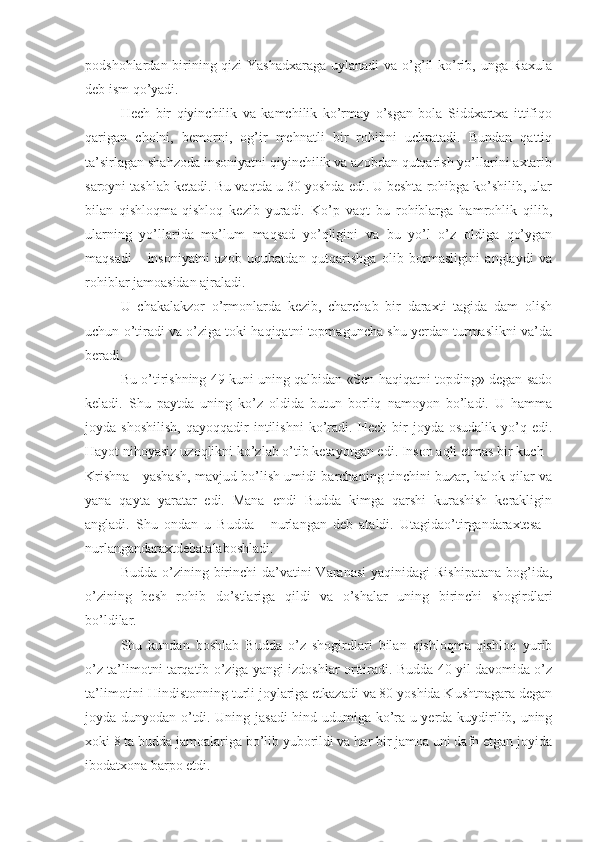 podshohlardan birining qizi  Yashadxaraga  uylanadi  va o’g’il ko’rib, unga Raxula
deb ism qo’yadi.
Hech   bir   qiyinchilik   va   kamchilik   ko’rmay   o’sgan   bola   Siddxartxa   ittifiqo
qarigan   cholni,   bemorni,   og’ir   mehnatli   bir   rohibni   uchratadi.   Bundan   qattiq
ta’sirlagan shahzoda insoniyatni qiyinchilik va azobdan qutqarish yo’llarini axtarib
saroyni tashlab ketadi. Bu vaqtda u 30 yoshda edi. U beshta rohibga ko’shilib, ular
bilan   qishloqma-qishloq   kezib   yuradi.   Ko’p   vaqt   bu   rohiblarga   hamrohlik   qilib,
ularning   yo’llarida   ma’lum   maqsad   yo’qligini   va   bu   yo’l   o’z   oldiga   qo’ygan
maqsadi   -   insoniyatni   azob   uqubatdan   qutqarishga   olib   bormasligini   anglaydi   va
rohiblar jamoasidan ajraladi.
U   chakalakzor   o’rmonlarda   kezib,   charchab   bir   daraxti   tagida   dam   olish
uchun o’tiradi va o’ziga toki haqiqatni topmaguncha shu yerdan turmaslikni va’da
beradi.
Bu o’tirishning 49 kuni uning qalbidan «Sen haqiqatni topding» degan sado
keladi.   Shu   paytda   uning   ko’z   oldida   butun   borliq   namoyon   bo’ladi.   U   hamma
joyda  shoshilish,   qayoqqadir   intilishni   ko’radi.   Hech   bir   joyda  osudalik   yo’q  edi.
Hayot nihoyasiz uzoqlikni ko’zlab o’tib ketayotgan edi. Inson aqli etmas bir kuch -
Krishna - yashash, mavjud bo’lish umidi barchaning tinchini buzar, halok qilar va
yana   qayta   yaratar   edi.   Mana   endi   Budda   kimga   qarshi   kurashish   kerakligin
angladi.   Shu   ondan   u   Budda   -   nurlangan   deb   ataldi.   Utagidao’tirgandaraxtesa   -
nurlangandaraxtdebatalaboshladi.
Budda o’zining birinchi  da’vatini  Varanasi  yaqinidagi  Rishipatana  bog’ida,
o’zining   besh   rohib   do’stlariga   qildi   va   o’shalar   uning   birinchi   shogirdlari
bo’ldilar.
Shu   kundan   boshlab   Budda   o’z   shogirdlari   bilan   qishloqma-qishloq   yurib
o’z ta’limotni tarqatib o’ziga yangi izdoshlar orttiradi. Budda 40 yil davomida o’z
ta’limotini Hindistonning turli joylariga etkazadi va 80 yoshida Kushtnagara degan
joyda dunyodan o’tdi. Uning jasadi  hind udumiga ko’ra u yerda kuydirilib, uning
xoki 8 ta budda jamoalariga bo’lib yuborildi va har bir jamoa uni dafn etgan joyida
ibodatxona barpo etdi. 