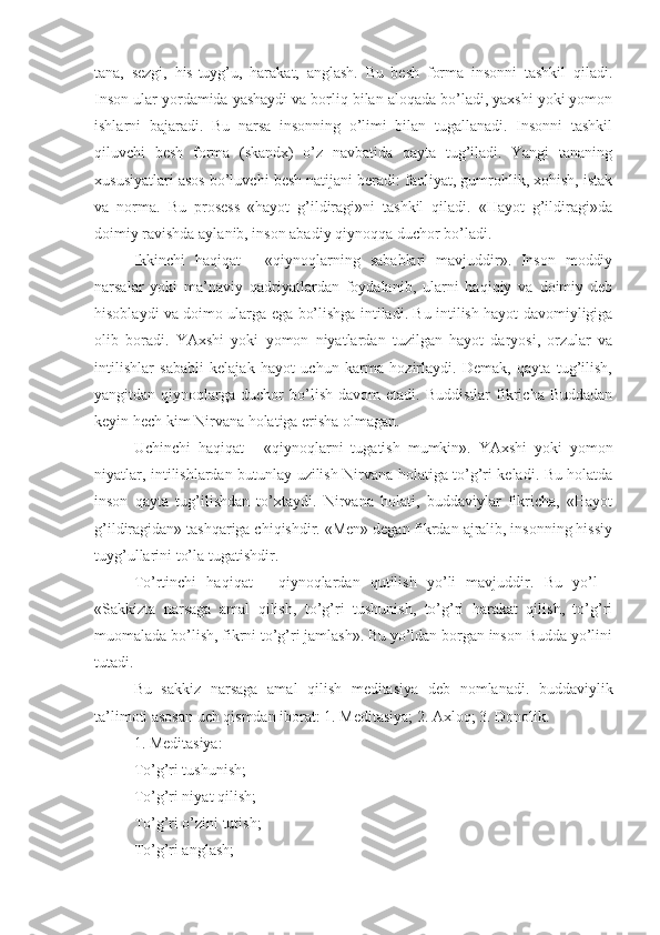 tana,   sezgi,   his-tuyg’u,   harakat,   anglash.   Bu   besh   forma   insonni   tashkil   qiladi.
Inson ular yordamida yashaydi va borliq bilan aloqada bo’ladi, yaxshi yoki yomon
ishlarni   bajaradi.   Bu   narsa   insonning   o’limi   bilan   tugallanadi.   Insonni   tashkil
qiluvchi   besh   forma   (skandx)   o’z   navbatida   qayta   tug’iladi.   Yangi   tananing
xususiyatlari asos bo’luvchi besh natijani beradi: faoliyat, gumrohlik, xohish, istak
va   norma.   Bu   prosess   «hayot   g’ildiragi»ni   tashkil   qiladi.   «Hayot   g’ildiragi»da
doimiy ravishda aylanib, inson abadiy qiynoqqa duchor bo’ladi.
Ikkinchi   haqiqat   -   «qiynoqlarning   sabablari   mavjuddir».   Inson   moddiy
narsalar   yoki   ma’naviy   qadriyatlardan   foydalanib,   ularni   haqiqiy   va   doimiy   deb
hisoblaydi va doimo ularga ega bo’lishga intiladi. Bu intilish hayot davomiyligiga
olib   boradi.   YAxshi   yoki   yomon   niyatlardan   tuzilgan   hayot   daryosi,   orzular   va
intilishlar   sababli   kelajak   hayot   uchun   karma   hozirlaydi.   Demak,   qayta   tug’ilish,
yangitdan  qiynoqlarga   duchor   bo’lish   davom   etadi.   Buddistlar   fikricha  Buddadan
keyin hech kim Nirvana holatiga erisha olmagan.
Uchinchi   haqiqat   -   «qiynoqlarni   tugatish   mumkin».   YAxshi   yoki   yomon
niyatlar, intilishlardan butunlay uzilish Nirvana holatiga to’g’ri keladi. Bu holatda
inson   qayta   tug’ilishdan   to’xtaydi.   Nirvana   holati,   buddaviylar   fikricha,   «Hayot
g’ildiragidan» tashqariga chiqishdir. «Men» degan fikrdan ajralib, insonning hissiy
tuyg’ullarini to’la tugatishdir.
To’rtinchi   haqiqat   -   qiynoqlardan   qutilish   yo’li   mavjuddir.   Bu   yo’l   -
«Sakkizta   narsaga   amal   qilish,   to’g’ri   tushunish,   to’g’ri   harakat   qilish,   to’g’ri
muomalada bo’lish, fikrni to’g’ri jamlash». Bu yo’ldan borgan inson Budda yo’lini
tutadi.
Bu   sakkiz   narsaga   amal   qilish   meditasiya   deb   nomlanadi.   buddaviylik
ta’limoti asosan uch qismdan iborat: 1. Meditasiya; 2. Axloq; 3. Donolik.
1. Meditasiya:
To’g’ri tushunish;
To’g’ri niyat qilish;
To’g’ri o’zini tutish;
To’g’ri anglash; 