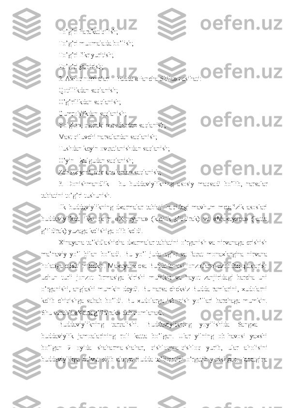 To’g’ri harakat qilish;
To’g’ri muomalada bo’lish;
To’g’ri fikr yuritish;
To’g’ri gapirish;
2. Axloq normalari - Budda «Pancha Shila» nasihati:
Qotillikdan saqlanish;
O’g’rilikdan saqlanish;
Gumrohlikdan saqlanish;
Yolg’on, qalbaki narsalardan saqlanish;
Mast qiluvchi narsalardan saqlanish;
Tushdan keyin ovqatlanishdan saqlanish;
O’yin - kulgudan saqlanish;
Zebu-ziynat, atir-upalardan saqlanish;
3.   Donishmandlik   -   bu   buddaviylikning   asosiy   maqsadi   bo’lib,   narsalar
tabiatini to’g’ri tushunish.
Ilk   buddaviylikning   dxarmalar   tabiati   haqidagi   mavhum   metafizik   asoslari
buddaviylikda   ikki   oqim   «Xinayana»   (kichik   g’ildirak)   va   «Maxayana»   (katta
g’ildirak) yuzaga kelishiga olib keldi.
Xinayana ta’kidlashicha dxarmalar tabiatini o’rganish va nirvanaga erishish
ma’naviy   yo’l   bilan   bo’ladi.   Bu   yo’l   juda   og’ir   va   faqat   monaxlargina   nirvana
holatiga etishi mumkin. Maxayana esa Budda tanasi jonzotlarni azobdan qutqarish
uchun   turli   jonzot   formasiga   kirishi   mumkin   va   hayot   zanjiridagi   barcha   uni
o’rganishi,   anglashi   mumkin   deydi.   Bu   narsa   cheksiz   Budda   ramlarini,   xudolarni
kelib   chiqishga   sabab   bo’ldi.   Bu   xudolarga   ishonish   yo’llari   barchaga   mumkin.
Shu sababli «Katta g’ildirak» deb nomlanadi.
Buddaviylikning   tarqalishi.   Buddaviylikning   yoyilishida   Sangxa   -
buddaviylik   jamoalarining   roli   katta   bo’lgan.   Ular   yilning   ob-havosi   yaxshi
bo’lgan   9   oyida   shaharma-shahar,   qishloqma-qishloq   yurib,   ular   aholisini
buddaviylikga da’vat qilib ularga Budda ta’limotini o’rgatib yurishgan. Faqatgina 